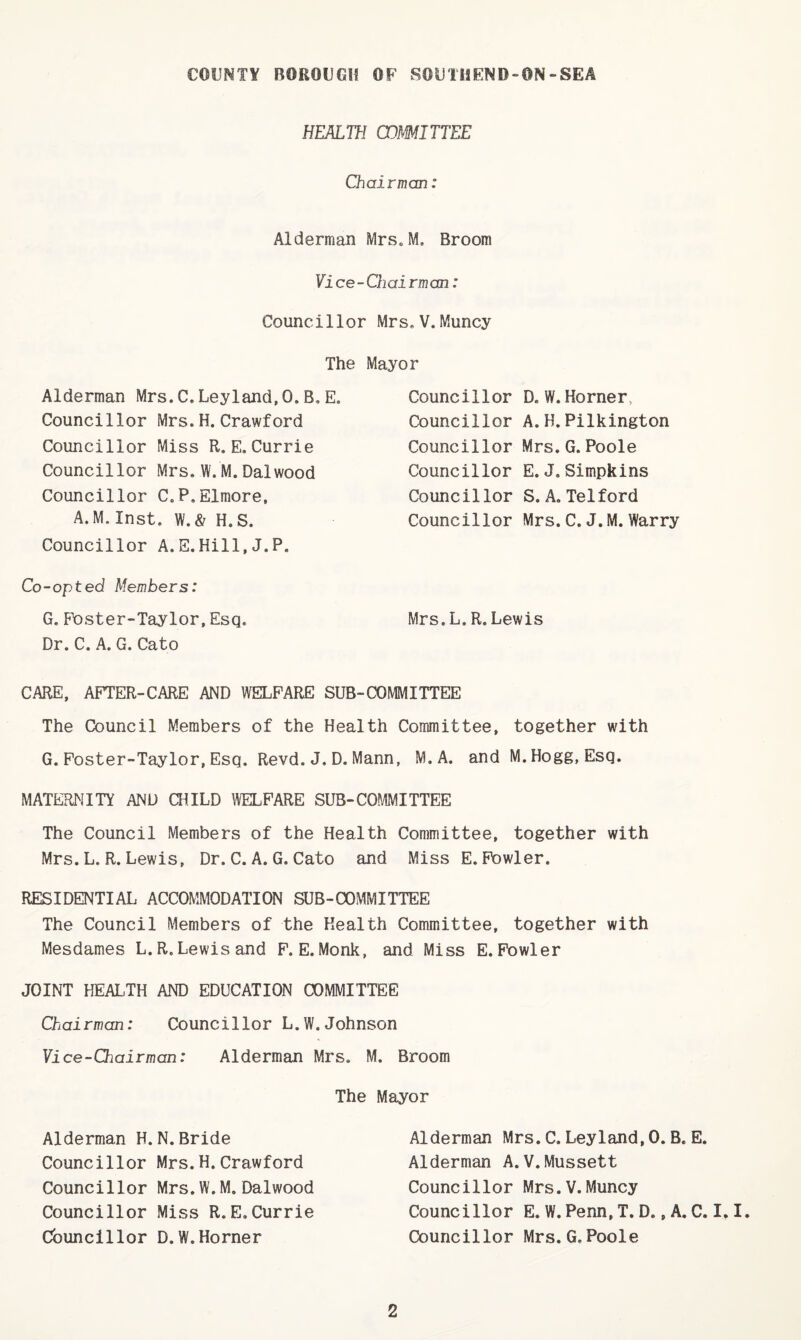 HEAini CO^MITTEE Chairman: Alderman iVIrs»M. Broom Yi ce - Chai rm an: Councillor Mrs.V.Muncy The Mayor Alderman Mrs.C.Leyland,O.B,E. Councillor Mrs.H. Crawford Councillor Miss R.E. Currie Councillor Mrs.W.M.Dalwood Councillor C.P.Elmore, A.M. Inst. W.& H.S. Councillor A.E.Hill,J.P. Councillor Councillor Councillor Councillor Councillor Councillor D. W. Horner, A. H. Pilkington Mrs. G. Poole E. J.Simpkins S. A. Telford Mrs. C. J.M. Warry Co-opted Members: G, Foster-Taylor,Esq. Mrs.L.R.Lewis Dr. C. A. G. Cato CARE, AFTER-CARE AND WELFARE SUB-COMMITTEE The Council Members of the Health Committee, together with G. Foster-Taylor, Esq. Revd. J. D. Mann, M.A. and M. Hogg, Esq. MATERNITY AND CHILD WELFARE SUB-COI'IMITTEE The Council Members of the Health Committee, together with Mrs. L. R. Lewis, Dr. C. A. G. Cato and Miss E. Fowler. RESIDENTIAL ACCOMMODATION SUB-COMMITTEE The Council Members of the Health Committee, together with Mesdames L.R. Lewi sand F. E. Monk, and Miss E. Fowler JOINT HEALTH AND EDUCATION COMMITTEE Chairman: Councillor L.W.Johnson Vice-Chairman: Alderman Mrs. M. Broom The Mayor Alderman H.N.Bride Councillor Mrs.H.Crawford Councillor Mrs.W.M. Dalwood Councillor Miss R.E.Currie Councillor D.W.Horner Alderman Mrs. C. Ley land, 0. B. E. Alderman A.V.Mussett Councillor Mrs.V.Muncy Councillor E. W. Penn, T. D., A. C. I, I. Councillor Mrs.G.Poole