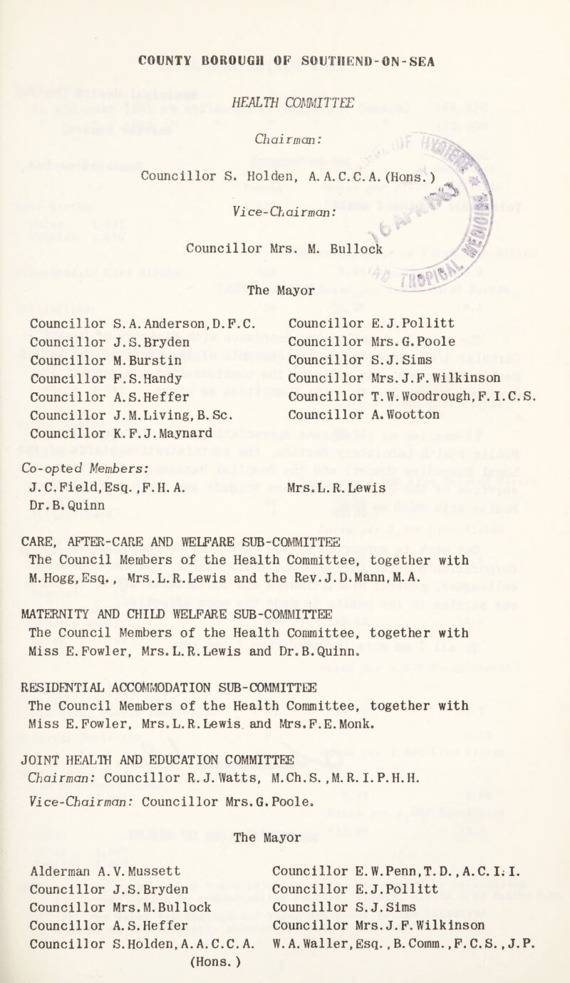 HEALTH COmaTTEE Chairman: Councillor S. Holden, A. A. C, C. A. (Hoi Councillor Mrs. M. Bullock Yi ce- Ch ai rman: The Mayor Councillor S.A.Anderson,D.F.C. Councillor E. J.Pollitt Councillor Mrs.G.Poole Councillor S.J.Sims Councillor Mrs.J.P.Wilkinson Councillor T.W.Woodrough,P.I.C.S. Councillor A,Wootton Councillor J.S.Bryden Councillor M.Burstin Councillor P.S.Handy Councillor A.S.Heffer Councillor J.M.Living,B.Sc. Councillor K. P.J.Maynard Co-opted Members: J.C.Field,Esq.,P.H.A. Mrs.L.R.Lewis Dr. B. Quinn CARE, AFTER-CARE AND WELFARE SUB-COMMITTEE The Council Members of the Health Committee, together with M.Hogg,Esq., Mrs.L.R.Lewis and the Rev.J.D.Mann,M.A. MATERNITY AND CHILD WELFARE SUB-COMMITTEE The Council Members of the Health Committee, together with Miss E.Fowler, Mrs. L.R.Lewis and Dr.B.Quinn. RESIDe^TIAL ACCOMMODATION SUB-COMMITTEE The Council Members of the Health Committee, together with Miss E. Fowler, Mrs. L.R. Lewis, and Tvlrs.F.E.Monk. JOINT HEALTH AND EDUCATION COMMITTEE Chairman: Councillor R. J. Watts, M.Ch.S. ,M. R. I. P.H.H. Vice-Chairman: Councillor Mrs.G.Poole. The Mayor Councillor Mrs.M.Bullock Councillor A.S.Heffer Councillor S.Holden,A.A.C.C.A. (Hons.) Alderman A.V.Mussett Councillor J.S.Bryden Councillor E.W.Penn.T.D.,A.C.I;I. Councillor E.J.Pollitt Councillor S.J.Sims Councillor Mrs.J.P.Wilkinson W.A.Waller,Esq. , B. Comm.,P.C.S.,J.P.