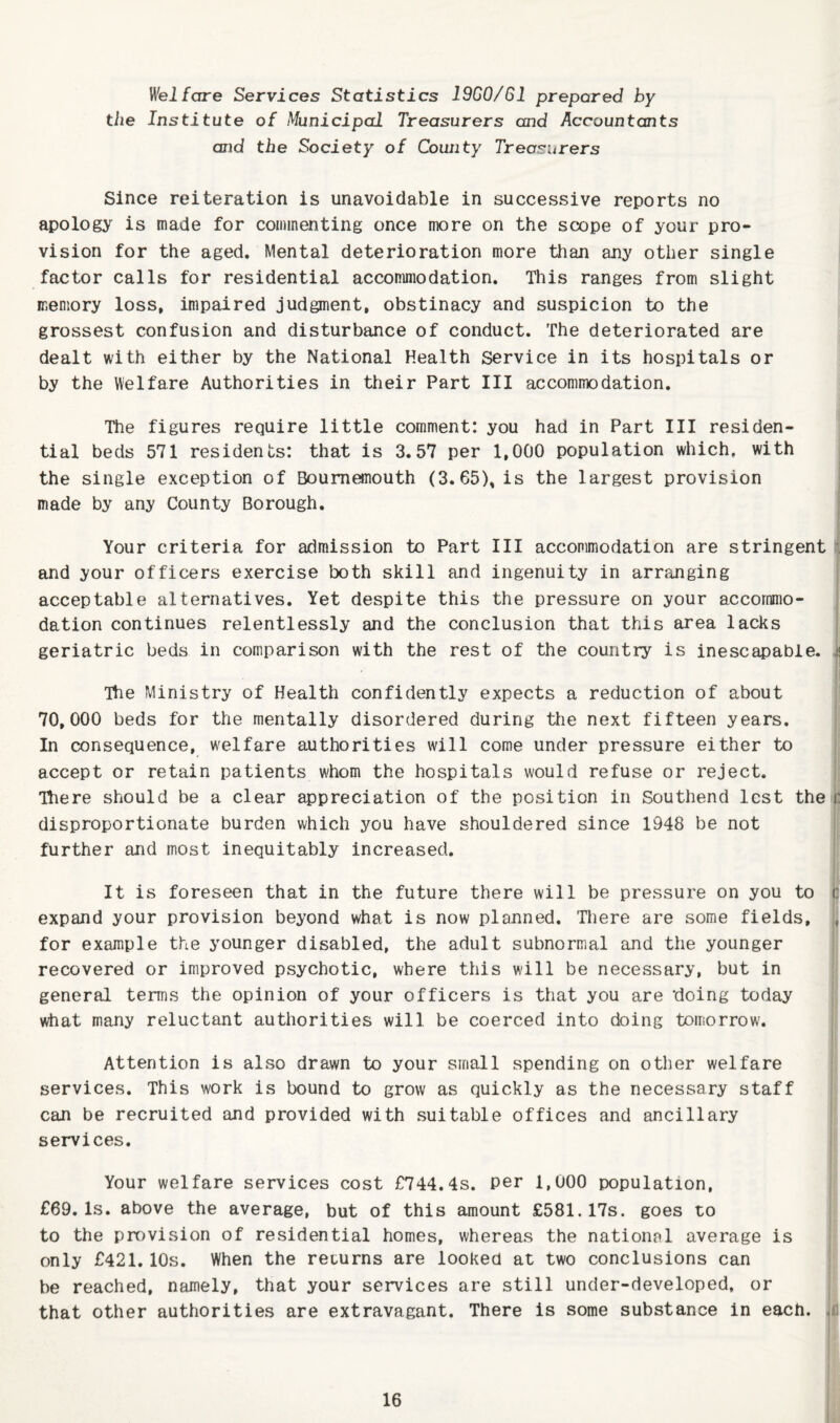 Welfare Services Statistics ISGO/Gl prepared by the Institute of Municipal Treasurers and Accountants and the Society of County Treasurers Since reiteration is unavoidable in successive reports no apology' is made for commenting once more on the scope of your pro¬ vision for the aged. Mental deterioration more than any other single factor calls for residential accommodation. This ranges from slight memory loss, impaired judgment, obstinacy and suspicion to the grossest confusion and disturbance of conduct. The deteriorated are dealt with either by the National Health Service in its hospitals or by the Welfare Authorities in their Part III accommodation. The figures require little comment: you had in Part III residen¬ tial beds 571 residents: that is 3.57 per 1,000 population which, with I the single exception of Bournemouth (3.65), is the largest provision made by any County Borough. Your criteria for admission to Part III accommodation are stringent I and your officers exercise both skill and ingenuity in arranging acceptable alternatives. Yet despite this the pressure on your accommo¬ dation continues relentlessly and the conclusion that this area lacks geriatric beds in comparison with the rest of the country is inescapable. 4 Ttie Ministry of Health confidently expects a reduction of about 70,000 beds for the mentally disordered during the next fifteen years. In consequence, welfare authorities will come under pressure either to accept or retain patients whom the hospitals would refuse or reject. Tliere should be a clear appreciation of the position in Southend lest the c : disproportionate burden which you have shouldered since 1948 be not further and most inequitably increased. It is foreseen that in the future there will be pressure on you to 3 expand your provision beyond what is now planned. There are some fields, for example the younger disabled, the adult subnormal and the younger recovered or improved psychotic, where this will be necessary, but in | general terms the opinion of your officers is that you are doing today what many reluctant authorities will be coerced into doing tomorrow. Attention is also drawn to your small spending on other welfare services. This work is bound to grow as quickly as the necessary staff can be recruited and provided with suitable offices and ancillary services. i Your welfare services cost £744.4s. Per 1,000 population, £69.Is. above the average, but of this amount £581.17s. goes to to the provision of residential homes, whereas the national average is only £421.10s. When the returns are looked at two conclusions can be reached, namely, that your services are still under-developed, or that other authorities are extravagant. There is some substance in each.