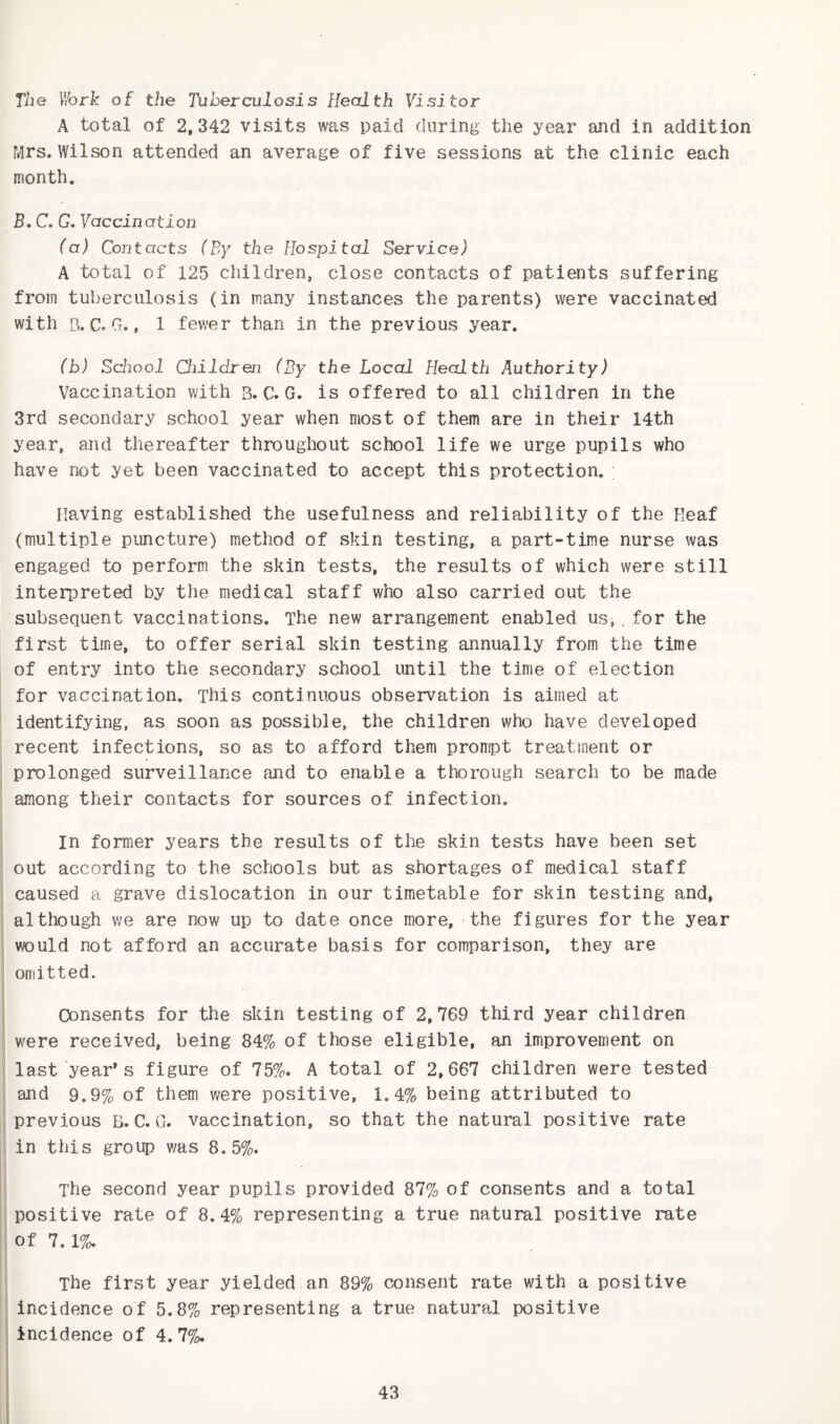 The Wbrk of the Tuberculosis Health Visitor A total of 2,342 visits was paid during the year and in addition Mrs. Wilson attended an average of five sessions at the clinic each month. B. C. G. 7accinati.orj (a) Contacts (By the Hospital Service) A total of 125 children, close contacts of patients suffering from tuberculosis (in many instances the parents) were vaccinated with B. C. G., 1 fewer than in the previous year. (b) School Qiildren (By the Local Health Authority) Vaccination with 3. C. G. is offered to all children in the 3rd secondary school year when most of them are in their 14th year, and thereafter throughout school life we urge pupils who have not yet been vaccinated to accept this protection. Having established the usefulness and reliability of the Keaf (multiple puncture) method of skin testing, a part-time nurse was engaged to perform the skin tests, the results of which were still interpreted by the medical staff who also carried out the subsequent vaccinations. The new arrangement enabled us,. for the first time, to offer serial skin testing annually from the time of entry into the secondary school until the time of election for vaccination. This continuous observation is aimed at identifying, as soon as possible, the children who have developed recent infections, so as to afford them prompt treatment or prolonged surveillance and to enable a thorough search to be made among their contacts for sources of infection. in former years the results of the skin tests have been set out according to the schools but as shortages of medical staff caused a grave dislocation in our timetable for skin testing and, although we are now up to date once more, the figures for the year would not afford an accurate basis for comparison, they are omitted. Consents for the skin testing of 2,769 third year children were received, being 84% of those eligible, an improvement on last year's figure of 75%. A total of 2,667 children were tested and 9.9% of them were positive, 1.4% being attributed to previous 3. C. G. vaccination, so that the natural positive rate in this group was 8.5%. The second year pupils provided 87% of consents and a total positive rate of 8.4% representing a true natural positive rate of 7.1%. The first year yielded an 89% cx^nsent rate with a positive incidence of 5.8% representing a true natural positive ! Incidence of 4.7%.