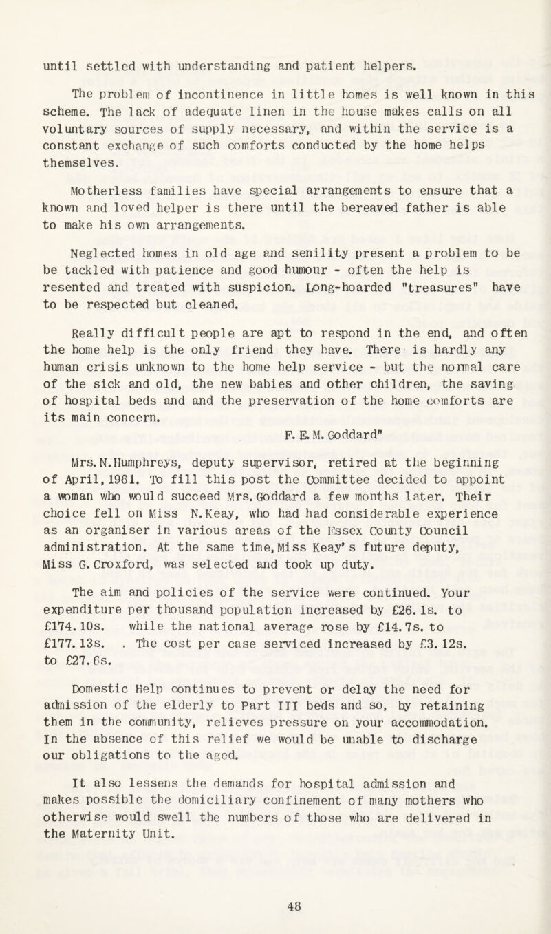 until settled with understanding and patient helpers. The problem of incontinence in little homes is well known in this scheme. The lack of adequate linen in the nouse makes calls on all voluntary sources of supply necessary, and within the service is a constant exchange of such comforts conducted by the home helps themselves. Motherless families have special arrangements to ensure that a known and loved helper is there until the bereaved father is able to make his own arrangements. Neglected homes in old age and senility present a problem to be be tackled with patience and good humour - often the help is resented and treated with suspicion. Long-hoarded treasures have to be respected but cleaned. Really difficult people are apt to respond in the end, and often the home help is the only friend they have. There is hardly any human crisis unknown to the home help service - but the normal care of the sick and old, the new babies and other children, the saving, of hospital beds and and the preservation of the home comforts are its main concern. F. E. M. Goddard Mrs.N.Humphreys, deputy supervisor, retired at the beginning of April, 1961. To fill this post the Committee decided to appoint a woman who would succeed Mrs. Goddard a few months later. Their choice fell on Miss N.Keay, who had had considerable experience as an organiser in various areas of the Essex County Council administration. At the same time,Miss Keay's future deputy, Miss G. Croxford, was selected and took up duty. The aim and policies of the service were continued. Your expenditure per thousand population increased by £26. Is. to £174.10s. while the national averagf^ rose by £14. 7s. to £177. 13s. . The cost per case serviced increased by £3. 12s. to £27.6s. Domestic Help continues to prevent or delay the need for admission of the elderly to Part III beds and so, by retaining them in the community, relieves pressure on your accommodation. In the absence of this relief we would be unable to discharge our obligations to the aged. It also lessens the demands for hospital admission and makes possible the domiciliary confinement of many mothers who otherwise would swell the numbers of those who are delivered in the Maternity Unit.