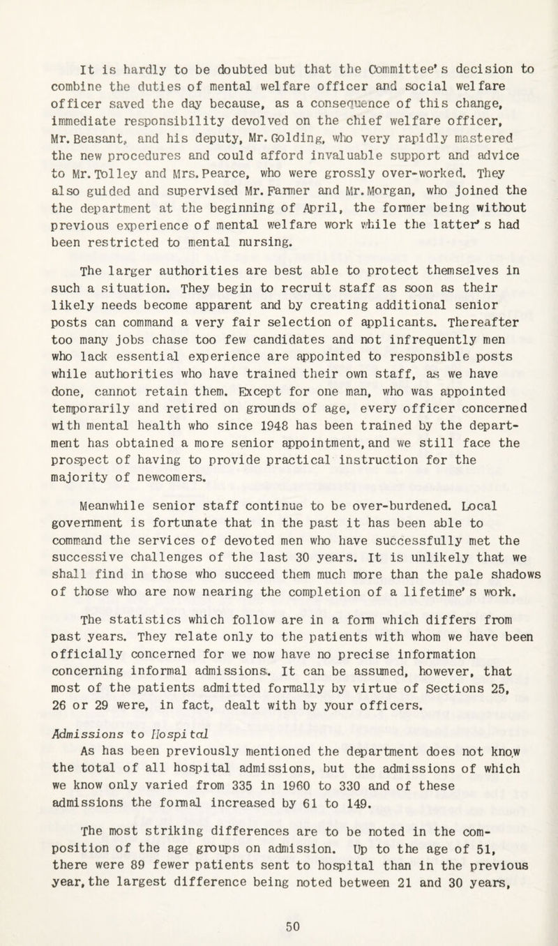 It is hardly to be doubted but that the Committee’s decision to combine the duties of mental welfare officer and social welfare officer saved the day because, as a consequence of this change, immediate responsibility devolved on the chief welfare officer, Mr, Beasant, and his deputy, Mr. CiOldlng, wlx) very rapidly mastered the new procedures and could afford invaluable support and advice to Mr.Tolley and Mrs.Pearce, who were grossly over-worked. They also guided and supervised Mr. Farmer and Mr. Morgan, who joined the the department at the beginning of April, the former being without previous experience of mental welfare work while the latter* s had been restricted to mental nursing. The larger authorities are best able to protect themselves in such a situation. They begin to recruit staff as soon as their likely needs become apparent and by creating additional senior posts can command a very fair selection of applicants. Thereafter too many jobs chase too few candidates and not infrequently men who lack essential experience are appointed to responsible posts while authorities who have trained their own staff, as we have done, cannot retain them. Except for one man, who was appointed temporarily and retired on grounds of age, every officer concerned with mental health who since 1948 has been trained by the depart¬ ment has obtained a more senior appointment, and we still face the prospect of having to provide practical instruction for the majority of newcomers. Meanwhile senior staff continue to be over-burdened. Local government is fortunate that in the past it has been able to command the services of devoted men who have successfully met the successive challenges of the last 30 years. It is unlikely that we shall find in those who succeed them much more than the pale shadows of those who are now nearing the completion of a lifetime’s work. The statistics which follow are in a form which differs from past years. They relate only to the patients with whom we have been officially concerned for we now have no precise information concerning informal admissions;. It can be assumed, however, that most of the patients admitted formally by virtue of Sections 25, 26 or 29 were, in fact, dealt with by your officers. Admissions to Hospital As has been previously mentioned the department does not kno.w the total of all hospital admissions, but the admissions of which we know only varied from 335 in 1960 to 330 and of these admissions the formal increased by 61 to 149. The most striking differences are to be noted in the com¬ position of the age groups on admission. Up to the age of 51, there were 89 fewer patients sent to hospital than in the previous year, the largest difference being noted between 21 and 30 years.