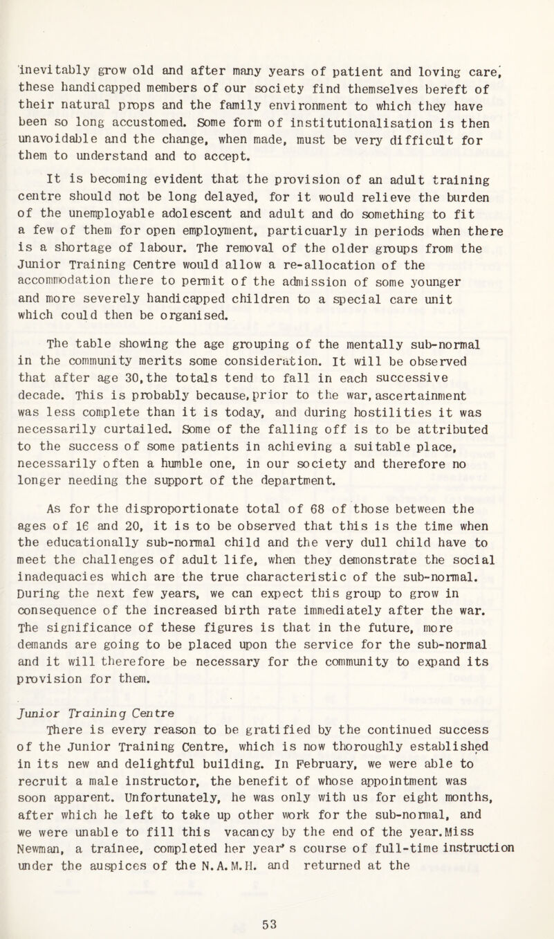 inevitably grow old and after many years of patient and loving care^ these handicapped members of our society find themselves bereft of their natural props and the family environment to which they have been so long accustomed. Some form of institutionalisation is then unavoidable and the change, when made, must be very difficult for them to understand and to accept. It is becoming evident that the provision of an adult training centre should not be long delayed, for it would relieve the burden of the unemployable adolescent and adult and do something to fit a few of them for open employment, particuarly in periods when there is a shortage of labour. The removal of the older groups from the Junior Training Centre would allow a re-allocation of the accommodation there to permit of the admission of some younger and more severely handicapped children to a special care unit which could then be organised. The table showing the age grouping of the mentally sub-normal in the community merits some consideration, it will be observed that after age 30,the totals tend to fall in each successive decade. This is probably because,prior to the war, ascertainment was less complete than it is today, and during hostilities it was necessarily curtailed. Some of the falling off is to be attributed to the success of some patients in achieving a suitable place, necessarily often a humble one, in our society and therefore no longer needing the support of the department. As for the disproportionate total of 68 of those between the ages of 16 and 20, it is to be observed that this is the time when the educationally sub-normal child and the very dull child have to meet the challenges of adult life, when they demonstrate the social inadequacies which are the true characteristic of the sub-normal. During the next few years, we can expect this group to grow in consequence of the increased birth rate immediately after the war. The significance of these figures is that in the future, more demands are going to be placed upon the service for the sub-normal and it will therefore be necessary for the community to expand its provision for them. Junior Training Centre There is every reason to be gratified by the continued success of the Junior Training Centre, which is now thoroughly established in its new and delightful building. In February, we were able to recruit a male instructor, the benefit of whose appointment was soon apparent. Unfortunately, he was only with us for eight months, after which he left to take up other work for the sub-normal, and we were unable to fill this vacancy by the end of the year.Miss Newman, a trainee, completed her year's course of full-time instruction under the auspices of the N.A. M. H. and returned at the