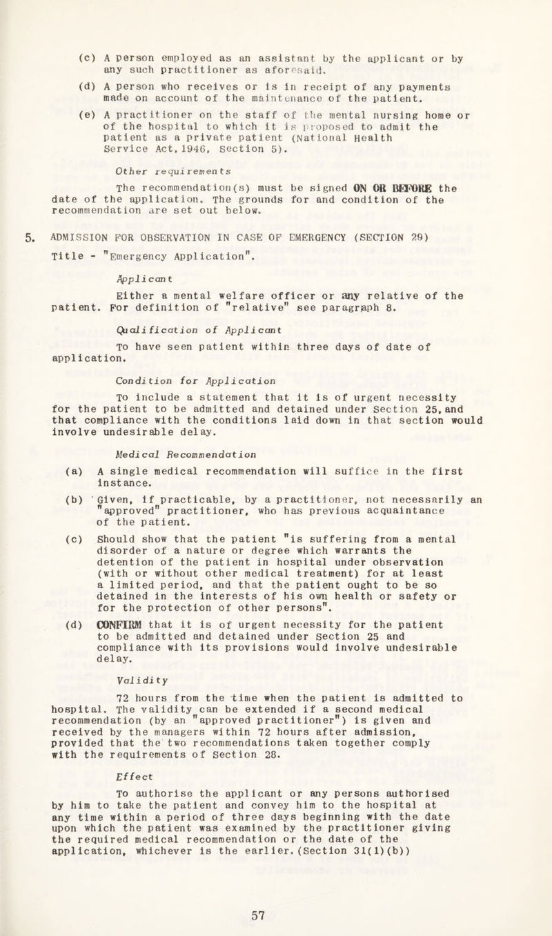 (c) A person employed as an assistant by the applicant or by any such practitioner as aforesaid. (d) A person who receives or Is in receipt of any payments made on account of the maintenance of the patient. (e) A practitioner on the staff of the mental nursing home or of the hospital to which it is i>roposed to admit the patient as a private patient (National Health Service Act,1946, section 5). Other requiremen ts The recommendation(s) must be signed ON Oil OfiMilUE the date of the application. The grounds for and condition of the recommendation are set out below. 5. ADMISSION FOR OBSERVATION IN CASE OP EMERGENCY (SECTION 29) Title - Emergency Application. Applican t Either a mental welfare officer or any relative of the patient. For definition of relative see paragraph 8. Quali fication of Applicant To have seen patient within three days of date of application. Condition for Application TO include a statement that it is of urgent necessity for the patient to be admitted and detained under Section 25,and that compliance with the conditions laid down in that section would involve undesirable delay. Medical Recommendation (a) A single medical recommendation will suffice in the first Instance. (b) 'Given, if practicable, by a practitioner, not necessarily an approved practitioner, who has previous acquaintance of the patient. (c) Should show that the patient is suffering from a mental disorder of a nature or degree which warrants the detention of the patient in hospital under observation (with or without other medical treatment) for at least a limited period, and that the patient ought to be so detained in the interests of his own health or safety or for the protection of other persons. (d) OONFIEftI that it is of urgent necessity for the patient to be admitted and detained under section 25 and compliance with its provisions would involve undesirable delay. Validity 72 hours from the time when the patient is admitted to hospital. The validity can be extended if a second medical recommendation (by an approved practitioner) is given and received by the managers within 72 hours after admission, provided that the two recommendations taken together comply with the requirements of Section 28. Effect To authorise the applicant or any persons authorised by him to take the patient and convey him to the hospital at any time within a period of three days beginning with the date upon which the patient was examined by the practitioner giving the required medical recommendation or the date of the application, whichever is the earlier.(Section 31(1)(b))