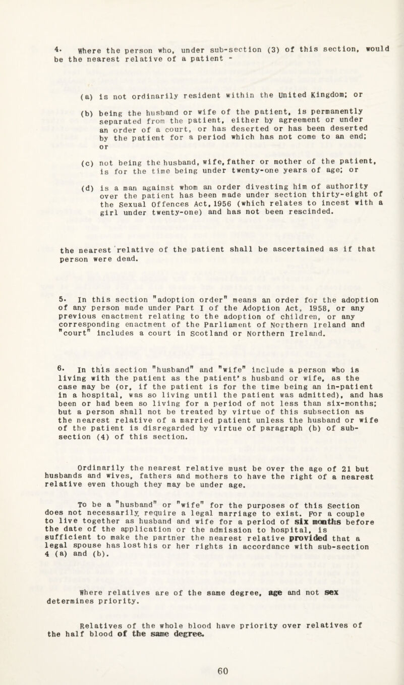 where the person who, under sub-section (3) of this section, would be the nearest relative of a patient - (a) is not ordinarily resident within the United Kingdom; or (b) being the husband or wife of the patient, is permanently separated from the patient, either by agreement or under an order of a court, or has deserted or has been deserted by the patient for a period which has not come to an end; or (c) not being the husband, wife,father or mother of the patient, is for the time being under twenty-one years of age; or (d) is a man against whom an order divesting him of authority over the patient has been made under section thirty-eight of the Sexual offences Act,1956 (which relates to incest with a girl under twenty-one) and has not been rescinded. the nearest relative of the patient shall be ascertained as if that person were dead. 5« In this section adoption order” means an order for the adoption of any person made under Part I of the Adoption Act, 1958, or any previous enactment relating to the adoption of children, or any corresponding enactment of the Parliament of Northern Ireland and court” includes a court in Scotland or Northern Ireland. In this section husband and wife include a person who is living with the patient as the patient* s husband or wife, as the case may be (or, if the patient is for the time being an in-patient in a hospital, was so living until the patient was admitted), and has been or had been so living for a period of not less than six-months; but a person shall not be treated by virtue of this subsection as the nearest relative of a married patient unless the husband or wife of the patient is disregarded by virtue of paragraph (b) of sub¬ section (4) of this section. Ordinarily the nearest relative must be over the age of 21 but husbands and wives, fathers and mothers to have the right of a nearest relative even though they may be under age. To be a husband or wife for the purposes of this Section does not necessarily require a legal marriage to exist. For a couple to live together as husband and wife for a period of six months before the date of the application or the admission to hospital, is sufficient to make the partner the nearest relative provided that a legal spouse has lost his or her rights in accordance with sub-section 4 (a) and (b). Where relatives are of the same degree, age and not sex determines priority. Relatives of the whole blood have priority over relatives of the half blood of the same degree.