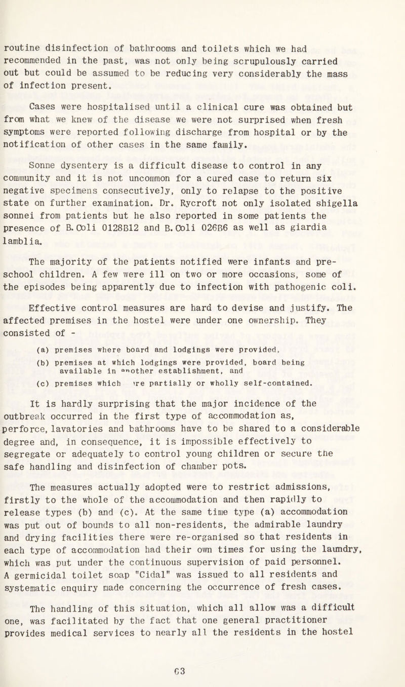 routine disinfection of bathrooms and toilets which we had recommended in the past, was not only being scrupulously carried out but could be assumed to be reducing very considerably the mass of infection present. Cases were hospitalised until a clinical cure was obtained but from what we knew of the disease we were not surprised when fresh symptoms were reported following discharge from hospital or by the notification of other cases in the same family. Sonne dysentery is a difficult disease to control in any community and it is not uncommon for a cured case to return six negative specimens consecutively, only to relapse to the positive state on further examination. Dr. Rycroft not only isolated shigella sonnei from patients but he also reported in some patients the presence of B. Coli 0128B12 and B. Coli 026B6 as well as giardia lamblia. The majority of the patients notified were infants and pre¬ school children. A few were ill on two or more occasions, some of the episodes being apparently due to infection with pathogenic coli. Effective control measures are hard to devise and justify. The affected premises in the hostel were under one ownership. They consisted of - (a) premises where board and lodgings were provided, (b) premises at which lodgings were provided, board being available in “’mother establishment, and (c) premises which >re partially or wholly self-contained. It is hardly surprising that the major incidence of the outbreak occurred in the first type of accommodation as, perforce, lavatories and bathrooms have to be shared to a considerable degree and, in consequence, it is impossible effectively to segregate or adequately to control young children or secure the safe handling and disinfection of chamber pots. The measures actually adopted were to restrict admissions, firstly to the whole of the accommodation and then rapidly to release types (b) and (c). At the same time type (a) accommodation was put out of bounds to all non-residents, the admirable laundry and drying facilities there were re-organised so that residents in each type of accommodation had their own times for using the laundry, which was put under the continuous supervision of paid personnel. A germicidal toilet soap Cidal was issued to all residents and systematic enquiry made concerning the occurrence of fresh cases. The handling of this situation, which all allow was a difficult one, was facilitated by the fact that one general practitioner provides medical services to nearly all the residents in the hostel G3