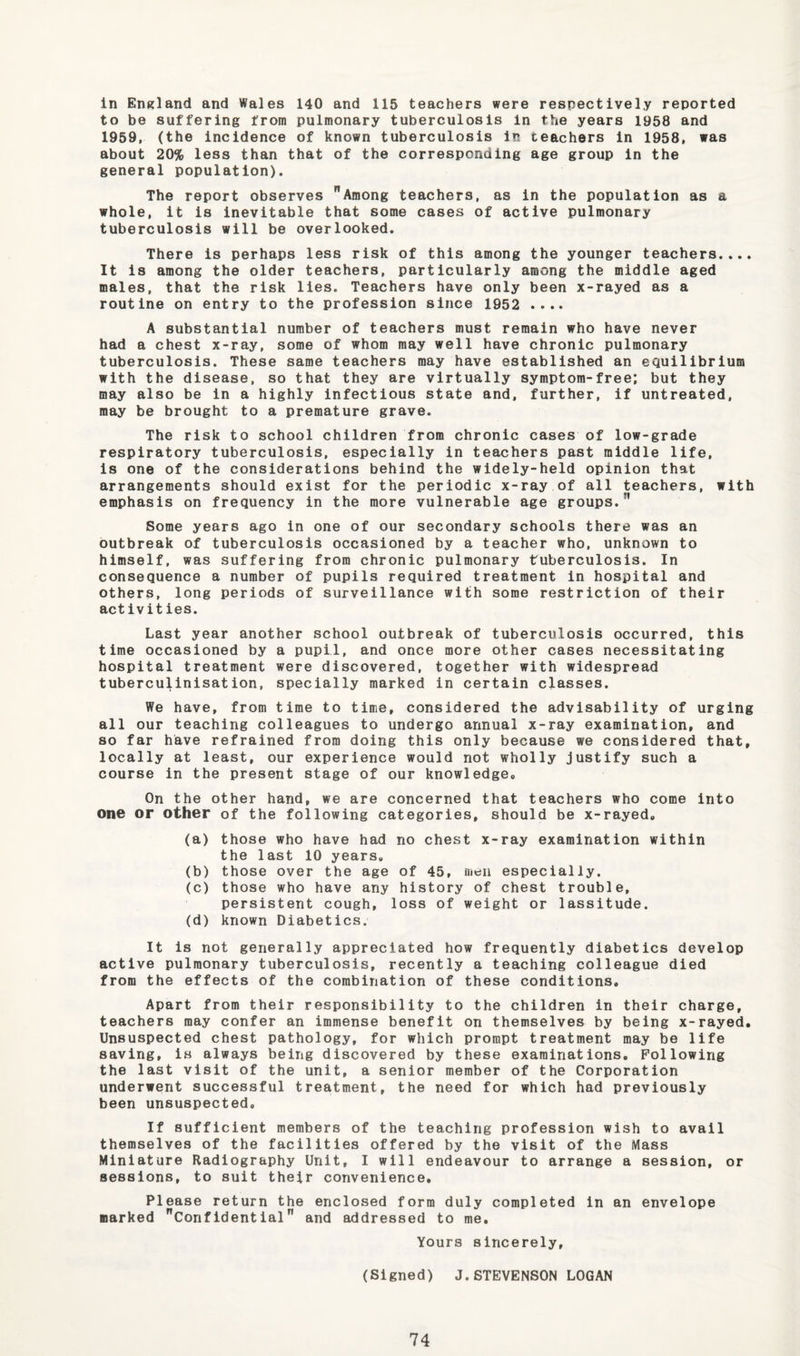 in EnKland and Wales 140 and 115 teachers were respectively reported to be suffering from pulmonary tuberculosis in the years 1958 and 1959, (the incidence of known tuberculosis in teachers in 1958, was about 20% less than that of the corresponding age group in the general population). The report observes Among teachers, as in the population as a whole, it is inevitable that some cases of active pulmonary tuberculosis will be overlooked. There is perhaps less risk of this among the younger teachers.... It is among the older teachers, particularly among the middle aged males, that the risk lies. Teachers have only been x-rayed as a routine on entry to the profession since 1952 .... A substantial number of teachers must remain who have never had a chest x-ray, some of whom may well have chronic pulmonary tuberculosis. These same teachers may have established an equilibrium with the disease, so that they are virtually symptom-free; but they may also be in a highly infectious state and, further, if untreated, may be brought to a premature grave. The risk to school children from chronic cases of low-grade respiratory tuberculosis, especially in teachers past middle life, is one of the considerations behind the widely-held opinion that arrangements should exist for the periodic x-ray of all teachers, with emphasis on frequency in the more vulnerable age groups. Some years ago in one of our secondary schools there was an outbreak of tuberculosis occasioned by a teacher who, unknown to himself, was suffering from chronic pulmonary tuberculosis. In consequence a number of pupils required treatment in hospital and others, long periods of surveillance with some restriction of their activities. Last year another school outbreak of tuberculosis occurred, this time occasioned by a pupil, and once more other cases necessitating hospital treatment were discovered, together with widespread tubercuHnisation, specially marked in certain classes. We have, from time to time, considered the advisability of urging all our teaching colleagues to undergo annual x-ray examination, and so far have refrained from doing this only because we considered that, locally at least, our experience would not wholly justify such a course in the present stage of our knowledge. On the other hand, we are concerned that teachers who come into one or other of the following categories, should be x-rayed. (a) those who have had no chest x-ray examination within the last 10 years. (b) those over the age of 45, men especially. (c) those who have any history of chest trouble, persistent cough, loss of weight or lassitude. (d) known Diabetics. It is not generally appreciated how frequently diabetics develop active pulmonary tuberculosis, recently a teaching colleague died from the effects of the combination of these conditions. Apart from their responsibility to the children in their charge, teachers may confer an immense benefit on themselves by being x-rayed. Unsuspected chest pathology, for which prompt treatment may be life saving, is always being discovered by these examinations. Following the last visit of the unit, a senior member of the Corporation underwent successful treatment, the need for which had previously been unsuspected. If sufficient members of the teaching profession wish to avail themselves of the facilities offered by the visit of the Mass Miniature Radiography Unit, I will endeavour to arrange a session, or sessions, to suit their convenience. Please return the enclosed form duly completed in an envelope marked Confidential and addressed to me. Yours sincerely, (Signed) J.STEVENSON LOGAN