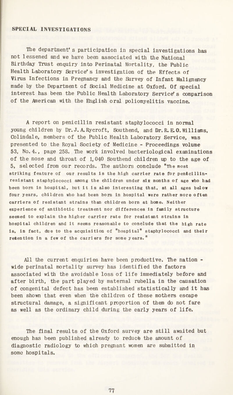 SPECIAL INVESTIGATIONS The department's participation in special investigations has not lessened and we have been associated with the National Birthday Trust enquiry into Perinatal Mortality, the Public Health Laboratory Service's investigation of the Effects of Virus Infections in Pregnancy and the Survey of Infant Malignancy made by the Department of Social Medicine at Oxford. Of special interest has been the Public Health Laboratory Service's comparison of the Anerican with the English oral poliomyelitis vaccine. A report on penicillin resistant staphylococci in normal young children by Dr. J. A. Rycroft, Southend, and Dr. R. E.O. Williams, Colindale, menibers of the Public Health Laboratory Service, was presented to the Royal Society of Medicine - Proceedings volume 53, No. 4., page 258. The work involved bacteriological examinations of the nose and throat of 1,040 Southend children up to the age of 5, selected from our records. The authors conclude The most striking feature of our results is the high carrier rate for pentcillln- resistant staphylococci among the children under sir months of age who had been born in hospital, but it is also interesting that, at all eges below four years, children who had been bom in hospital were rather more often carriers of resistant strains than children born at home. Neither experience of antibiotic treatment nor differences in family structure seemed to explain the higher carrier rate for resistant strains in hospital children and it seems reasonable to conclude that the high rate Is, in fact, due to the acquisition of hospital staphylococci and their retention in a few of the cairiers for some years. All the current enquiries have been productive. The nation - wide perinatal mortality survey has identified the factors associated with the avoidable loss of life immediately before and after birth, the part played by maternal rubella in the causation of congenital defect has been established statistically and it has been shown that even when the children of these mothers escape structural damage, a significant proportion of them do not fare as well as the ordinary child during the early years of life. The final results of the Oxford survey are still awaited but enough has been published already to reducfe the amount of diagnostic radiology to which pregnant women are submitted in some hospitals.