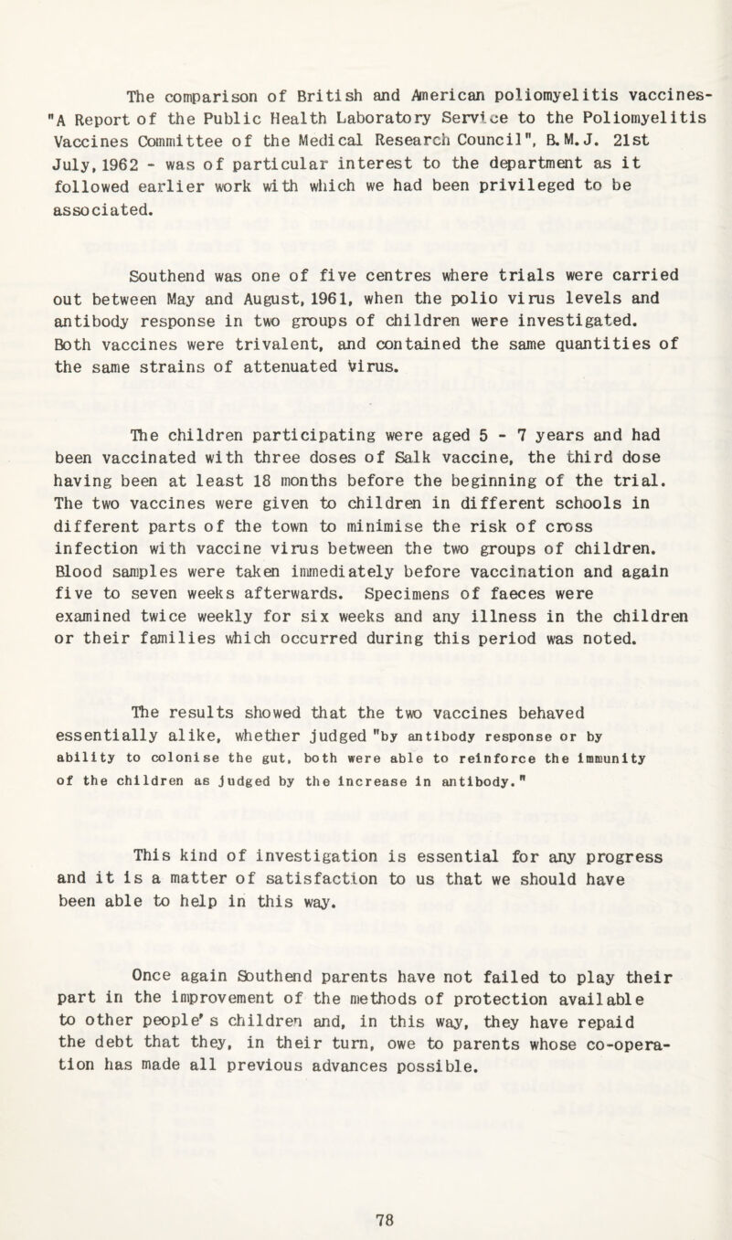 The comparison of British and Anerican poliomyelitis vaccines- A Report of the Public Health Laboratory Service to the Poliomyelitis Vaccines Committee of the Medical Research Council, B.M. J. 21st July, 1962 - was of particular interest to the d^artment as it followed eax-lier work with which we had been privileged to be associated. Southend was one of five centres where trials were carried out between May and August, 1961, when the polio virus levels and antibody response in two groups of children were investigated. Both vaccines were trivalent, and contained the same quantities of the same strains of attenuated Virus. •Ihe children participating were aged 5-7 years and had been vaccinated with three doses of Salk vaccine, the third dose having been at least 18 months before the beginning of the trial. The two vaccines were given to children in different schools in different parts of the town to minimise the risk of cross infection with vaccine virus between the two groups of children. Blood samples were taken immediately before vaccination and again five to seven weeks afterwards. Specimens of faeces were examined twice weekly for six weeks and any illness in the children or their families which occurred during this period was noted. The results showed that the two vaccines behaved essentially alike, whettier judged by antibody response or by ability to colonise the gut, both were able to reinforce the immunity of the children as judged by the increase in antibody. This kind of investigation is essential for any progress and it is a matter of satisfaction to us that we should have been able to help in this way. Once again Southend parents have not failed to play their part in the improvement of the methods of protection available to other people's children and, in this way, they have repaid the debt that they, in their turn, owe to parents whose co-opera¬ tion has made all previous advances possible.