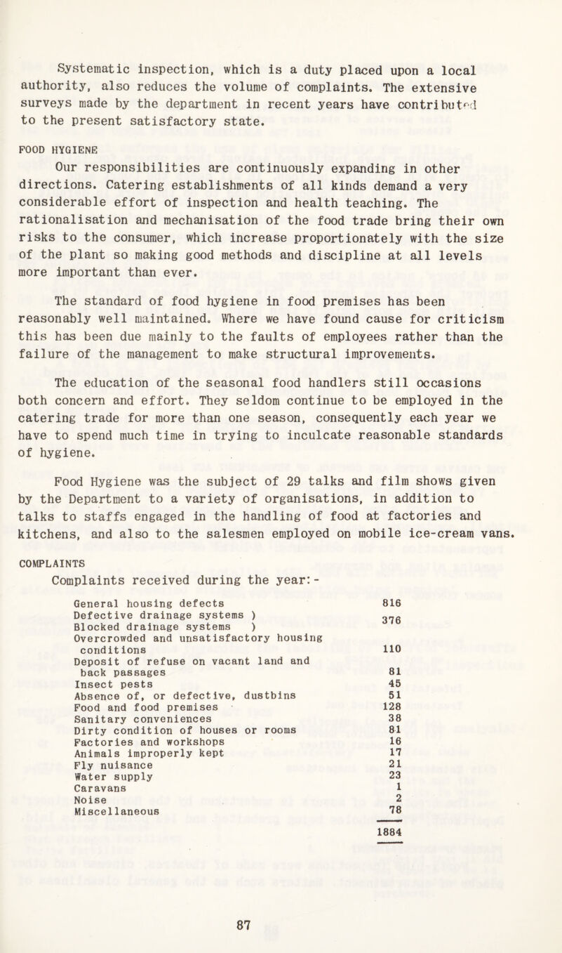 Systematic inspection, which is a duty placed upon a local authority, also reduces the volume of complaints. The extensive surveys made by the department in recent years have contributed to the present satisfactory state. POOD HYGIENE Our responsibilities are continuously expanding in other directions. Catering establishments of all kinds demand a very considerable effort of inspection and health teaching. The rationalisation and mechanisation of the food trade bring their own risks to the consumer, which increase proportionately with the size of the plant so making good methods and discipline at all levels more important than ever. The standard of food hygiene in food premises has been reasonably well maintained. Where we have found cause for criticism this has been due mainly to the faults of employees rather than the failure of the management to make structural improvements. The education of the seasonal food handlers still occasions both concern and effort. They seldom continue to be employed in the catering trade for more than one season, consequently each year we have to spend much time in trying to inculcate reasonable standards of hygiene. Pood Hygiene was the subject of 29 talks and film shows given by the Department to a variety of organisations, in addition to talks to staffs engaged in the handling of food at factories and kitchens, and also to the salesmen employed on mobile ice-cream vans. COMPLAINTS Complaints received during the year:- General housing defects Defective drainage systems ) Blocked drainage systems ) Overcrowded and unsatisfactory housing conditions Deposit of refuse on vacant land and back passages Insect pests Absence of, or defective, dustbins Food and food premises Sanitary conveniences Dirty condition of houses or rooms Factories and workshops Animals improperly kept Fly nuisance Water supply Caravans Noise Miscellaneous 816 376 110 81 45 51 128 38 81 16 17 21 23 1 2 78 1884