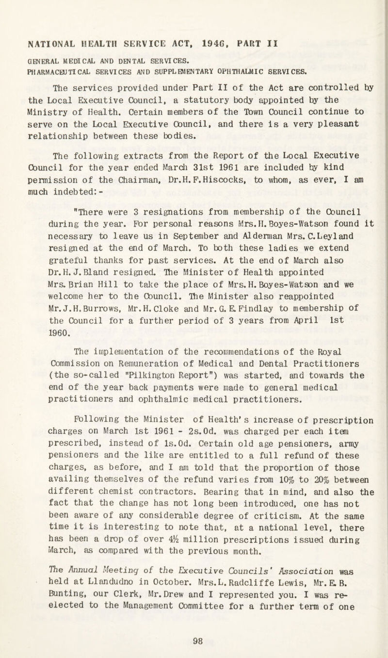 NATIONAL HEALTH SERVICE ACT, 194G. PART II GENERAL MEDICAL AND DENTAL SERVICES. PHARMACEUTICAL SERVICES AND SUPPLEMENTARY OPHTHALMIC SERVICES. The services provided under Part II of the Act are controlled by the Local Executive Council, a statutory body appointed by the Ministry of Health. Certain members of the Town Council continue to serve on the Local Executive Council, and there is a very pleasant relationship between these bodies. The following extracts from the Report of the Local Executive Council for the year ended Marcli 31st 1961 are included by kind permission of the Chairman, Dr.H. F.Hiscocks, to whom, as ever, I am much indebted:- There were 3 resignations from membership of the Council during the year. For personal reasons Mrs. H. Boyes-Watson found it necessary to leave us in September and Alderman Mrs. C.Leyland resigned at the end of March. To both these ladies we extend grateful thanks for past services. At the end of March also Dr.H.J.Bland resigned. Ihe Minister of Health appointed Mrs. Brian Hill to take the place of Mrs. H. Boyes-Watson and we welcome her to the Council. Ihe Minister also reappointed Mr. J.H. Burrows, Mr.H. Cloke and Mr. G. E. Findlay to membership of the Council for a further period of 3 years from April 1st 1960. The implementation of the recommendations of the Royal Commission on Remuneration of Medical and Dental Practitioners (the so-called Pilkington Report) was started, and towards the end of the year back payments were made to general medical practitioners and ophthalmic medical practitioners. Following the Minister of Health's increase of prescription charges on March 1st 1961 - 2s.Od. was charged per each item prescribed, instead of Is.Od. Certain old age pensioners, army pensioners and the like are entitled to a full refund of these charges, as before, and I am told that the proportion of those availing themselves of the refund varies from 10% to 20% between different chemist contractors. Bearing that in mind, and also the fact that the change has not long been introduced, one has not been aware of any considerable degree of criticism. At the same time it is interesting to note that, at a national level, there has been a drop of over million prescriptions issued during March, as compared with the previous month. The Annual Meeting of the Executive Councils' Association was held at Llandudno in October. Mrs.L. Radcliffe Lewis, Mr. E. B. Bunting, our Clerk, Mr. Drew and I represented you. I was re¬ elected to the Management Committee for a further term of one