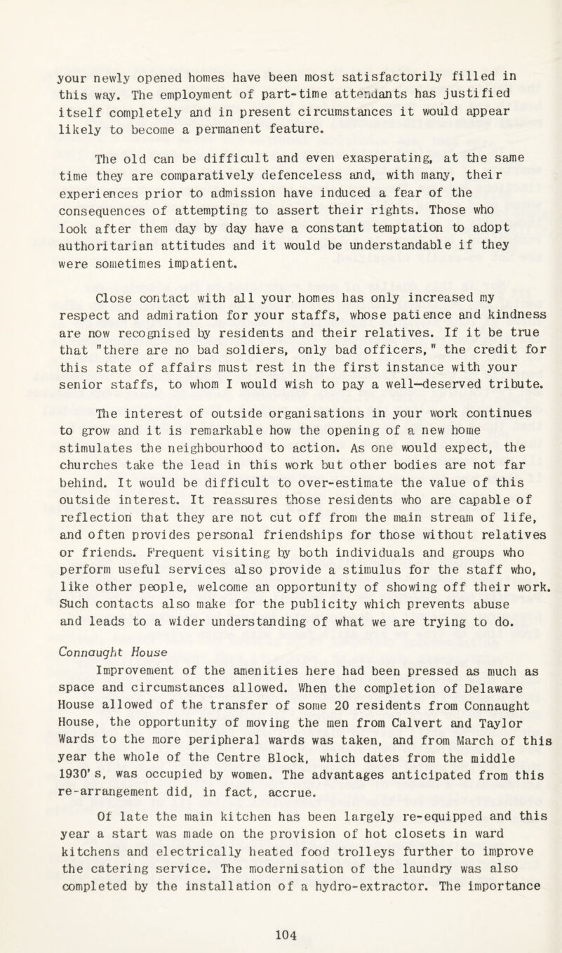 your newly opened homes have been most satisfactorily filled in this way. The employment of part-time attendants has justified itself completely and in present circumstaJices it would appear likely to become a permanent feature. The old can be difficult and even exasperating, at the same time they are comparatively defenceless and, with many, their experiences prior to admission have induced a fear of the consequences of attempting to assert their rights. Those who look after them day by day have a constant temptation to adopt authoritarian attitudes and it would be understandable if they were sometimes impatient. Close contact with all your homes has only increased my respect and admiration for your staffs, whose patience and kindness are now recognised by residents and their relatives. If it be true that there are no bad soldiers, only bad officers, the credit for this state of affairs must rest in the first instance with your senior staffs, to whom I would wish to pay a well—deserved tribute. The interest of outside organisations in your work continues to grow and it is remarkable how the opening of a new home stimulates the neighbourhood to action. As one would expect, the churches take the lead in this work but other bodies are not far behind. It would be difficult to over-estimate the value of this outside interest. It reassures those residents who are capable of reflection that they are not cut off from the main stream of life, and often provides personal friendships for those without relatives or friends. Frequent visiting by both individuals and groups who perform useful services also provide a stimulus for the staff who, like other people, welcome an opportunity of showing off their work. Such contacts also make for the publicity which prevents abuse and leads to a wider understanding of what we are trying to do. Connaught House Improvement of the amenities here had been pressed as much as space and circumstances allowed. When the completion of Delaware House allowed of the transfer of some 20 residents from Connaught House, the opportunity of moving the men from Calvert and Taylor Wards to the more peripheral wards was taken, and from March of this year the whole of the Centre Block, which dates from the middle 1930’s, was occupied by women. The advantages anticipated from this re-arrangement did, in fact, accrue. Of late the main kitchen has been largely re-equipped and this year a start was made on the provision of hot closets in ward kitchens and electrically heated food trolleys further to improve the catering service. The modernisation of the laundry was also completed by the installation of a hydro-extractor. The importance