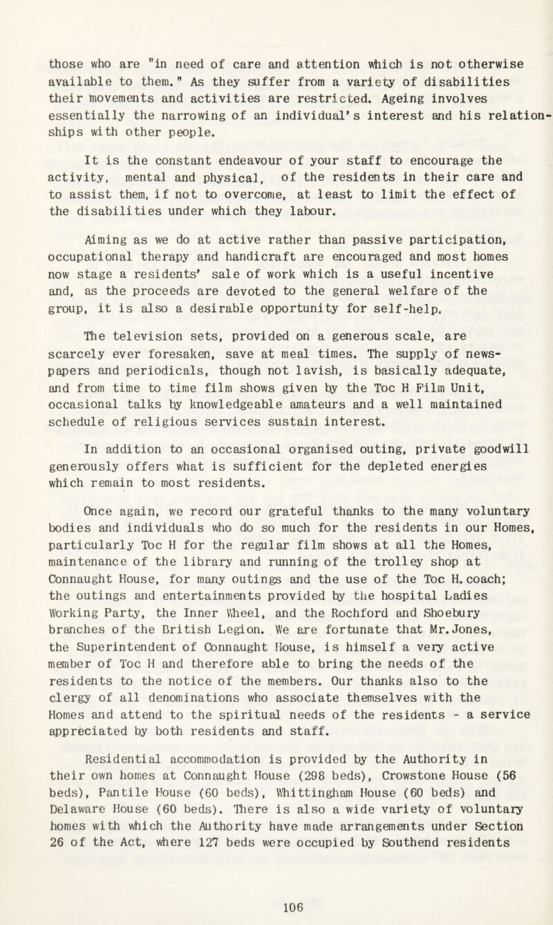 those who are in need of care and attention which is not otherwise available to them. As they suffer from a variety of disabilities their !novements and activities are restricted. Ageing involves essentially the narrowing of an individual's interest and his relation ships with other people. It is the constant endeavour of your staff to encourage the activity, mental and physical, of the residents in their care and to assist them, if not to overcome, at least to limit the effect of the disabilities under which they labour. Aiming as we do at active rather than passive participation, occupational therapy and handicraft are encouraged and most homes now stage a residents' sale of work which is a useful incentive and, as the proceeds are devoted to the general welfare of the group, it is also a desirable opportunity for self-help. The television sets, provided on a generous scale, are scarcely ever foresaken, save at meal times. The supply of news¬ papers and periodicals, though not lavish, is basically adequate, and from time to time film shows given by the Toe H Film Unit, occasional talks by knowledgeable amateurs and a well maintained schedule of religious services sustain interest. In addition to an occasional organised outing, private goodwill generously offers what is sufficient for the depleted energies which remain to most residents. Once again, we record our grateful thanks to the many voluntary bodies and individuals who do so much for the residents in our Homes, particularly Toe H for the regular film shows at all the Homes, maintenance of the library and running of the trolley shop at Connaught House, for many outings and the use of the Toe H. coach; the outings and entertainments provided by the hospital Ladies Working Party, the Inner Wheel, and the Rochford and Shoebury branches of the British Legion. We are fortunate that Mr. Jones, the Superintendent of Connaught House, is himself a very active member of Toe H and therefore able to bring the needs of the residents to the notice of the members. Our thanks also to the clergy of all denominations who associate themselves with the Homes and attend to the spiritual needs of the residents - a service appreciated by both residents and staff. Residential accommodation is provided by the Authority in their own homes at Connaught House (298 beds), Crowstone House (56 beds). Pantile House (60 beds), Wliittingham House (60 beds) and Delaware House (60 beds). Hiere is also a wide variety of voluntary homes with which the Authority have made arrangements under Section 26 of the Act, where 127 beds were occupied by Southend residents