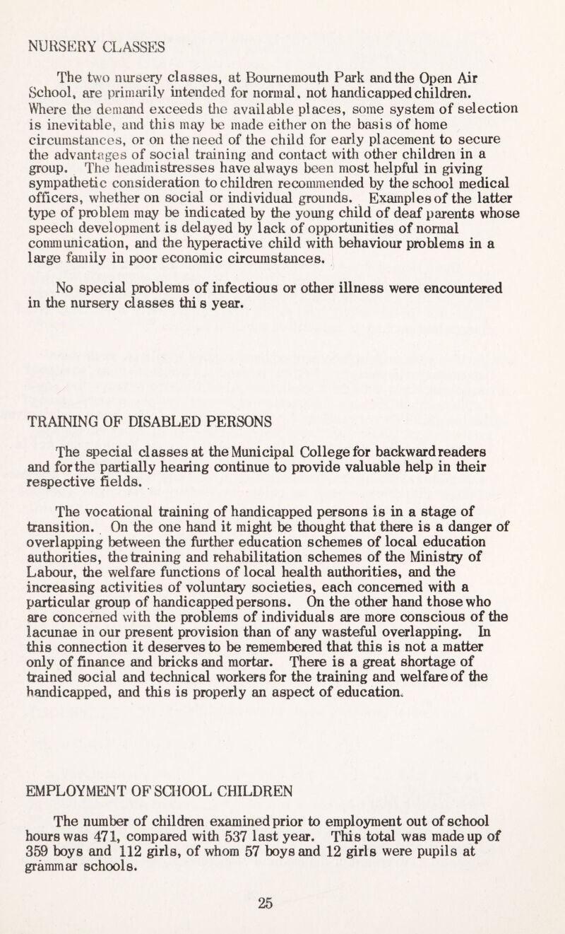 NURSERY CLASSES The two nursery classes, at Bournemouth Park and the Open Air School, are primarily intended for normal, not handicapped children. Where the demand exceeds die available places, some system of selection is inevitable, and this may be made either on the basis of home circumstances, or on the need of the child for early placement to secure the advantages of social training and contact with other children in a group. The headmistresses have always been most helpful in giving sympathetic consideration to children recommended by the school medical officers, whether on social or individual grounds. Examples of the latter type of problem may be indicated by the young child of deaf parents whose speech development is delayed by lack of opportunities of normal communication, and the hyperactive child with behaviour problems in a large family in poor economic circumstances. No special problems of infectious or other illness were encountered in the nursery classes thi s year. TRAINING OF DISABLED PERSONS The special classes at the Municipal College for backward readers and for the partially hearing continue to provide valuable help in their respective fields. The vocational training of handicapped persons is in a stage of transition. On the one hand it might be thought that there is a danger of overlapping between the further education schemes of local education authorities, the training and rehabilitation schemes of the Ministry of Labour, the welfare functions of local health authorities, and the increasing activities of voluntary societies, each concerned with a particular group of handicapped persons. On the other hand those who are concerned with the problems of individuals are more conscious of the lacunae in our present provision than of any wasteful overlapping. In this connection it deserves to be remembered that this is not a matter only of finance and bricks and mortar. There is a great shortage of brained social and technical workers for the training and welfare of the handicapped, and this is properly an aspect of education. EMPLOYMENT OF SCHOOL CHILDREN The number of children examined prior to employment out of school hours was 471, compared with 537 last year. This total was made up of 359 boys and 112 girls, of whom 57 boys and 12 girls were pupils at grammar schools.