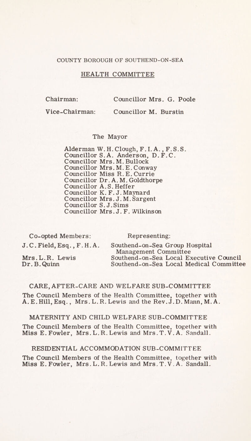 HEALTH COMMITTEE Chairman: Councillor Mrs. G. Poole Vice-Chairman: Councillor M. Burstin The Mayor Alderman W. H. Clough, F.l.A., F.S.S. Councillor S. A. Anderson, D.F.C. Councillor Mrs. M. Bullock Councillor Mrs.M.E.Conway Councillor Miss R.E. Currie Councillor Dr. A. M. Goldthorpe Councillor A.S.Heffer Councillor K. F. J. Maynard Councillor Mrs. J. M. Sargent Councillor S. J.Sims Councillor Mrs. J. F. Wilkinson Co-opted Members: Representing: J. C. Field, Esq., F. H. A. Mrs.L.R. Lewis Dr. B.Quinn Southend-on-Sea Group Hospital Management Committee Southend-on-Sea Local Executive Council Southend-on-Sea Local Medical Committee CARE, AFTER-CARE AND WELFARE SUB-COMMITTEE The Council Members of the Health Committee, together with A. E.Hill, Esq., Mrs. L. R. Lewis and the Rev. J.D. Mann, M. A. MATERNITY AND CHILD WELFARE SUB-COMMITTEE The Council Members of the Health Committee, together with Miss E. Fowler, Mrs. L.R. Lewis and Mrs.T.V.A. Sandall. RESIDENTIAL ACCOMMODATION SUB-COMMITTEE The Council Members of the Health Committee, together with Miss E. Fowler, Mrs. L. R. Lewis and Mrs. T.V. A. Sandall.