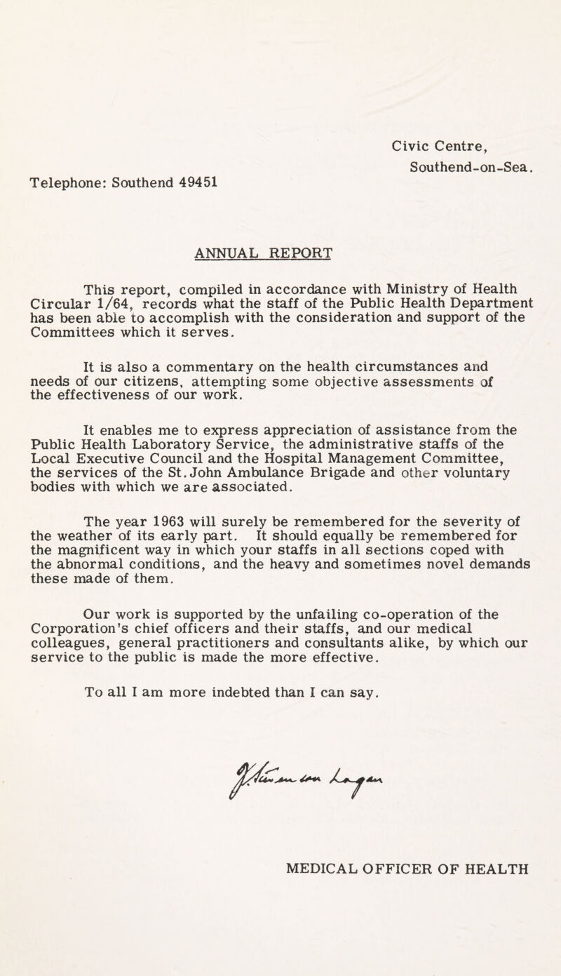 Civic Centre, Southend-on-Sea. Telephone: Southend 49451 ANNUAL REPORT This report, compiled in accordance with Ministry of Health Circular 1/64, records what the staff of the Public Health Department has been able to accomplish with the consideration and support of the Committees which it serves. It is also a commentary on the health circumstances and needs of our citizens, attempting some objective assessments of the effectiveness of our work. It enables me to express appreciation of assistance from the Public Health Laboratory Service, the administrative staffs of the Local Executive Council and the Hospital Management Committee, the services of the St.John Ambulance Brigade and other voluntary bodies with which we are associated. The year 1963 will surely be remembered for the severity of the weather of its early part. It should equally be remembered for the magnificent way in which your staffs in all sections coped with the abnormal conditions, and the heavy and sometimes novel demands these made of them. Our work is supported by the unfailing co-operation of the Corporation’s chief officers and their staffs, and our medical colleagues, general practitioners and consultants alike, by which our service to the public is made the more effective. To all I am more indebted than I can say. MEDICAL OFFICER OF HEALTH