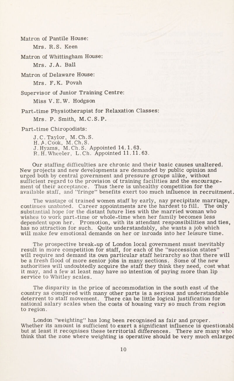 Matron of Pantile House: Mrs. R.S. Keen Matron of Whittingham House: Mrs. J.A. Ball Matron of Delaware House: Mrs. F.K. Povah Supervisor of Junior Training Centre: MissV.E.W. Hodgson Part-time Physiotherapist for Relaxation Classes: Mrs. P. Smith, M.C.S.P. Part-time Chiropodists: J.C. Taylor, M.Ch.S. H. .A. Cook, M.Ch.S. J.Hyams, M.Ch.S. Appointed 14.1.63. R.H. Wheeler, L.Ch. Appointed 11. 11.63. Our staffing difficulties are chronic and their basic causes unaltered. New projects and new developments are demanded by public opinion and urged both by central government and pressure groups alike, without sufficient regard to the provision of training facilities and the encourage¬ ment of their acceptance. Thus there is unhealthy competition for the available staff, and ’’fringe” benefits exert too much influence in recruitment. The wastage of trained women staff by early, nay precipitate marriage, continues unabated. Career appointments are the hardest to fill. The only substantial hope for the distant future lies with the married woman who wishes to work part-time or whole-time when her family becomes less dependent upon her. Promotion, with its attendant responsibilities and ties, has no attraction for such. Quite understandably, she wants a job which will make few emotional demands on her or inroads into her leisure time. The prospective break-up of London local government must inevitably result in more competition for staff, for each of the ’’succession states” will require and demand its own particular staff heirarchy so that there will be a fresh flood of more senior jobs in many sections. Some of the new authorities will undoubtedly acquire the staff they think they need, cost what it may, and a few at least may have no intention of paying more than lip service to Whitley scales. The disparity in the price of accommodation in the south east of the country as compared with many other parts is a serious and understandable deterrent to staff movement. There can be little logical justification for national salary scales when the costs of housing vary so much from region to region. London ’’weighting” has long been recognised as fair and proper. Whether its amount is sufficient to exert a significant influence is questionabl but at least it recognises these territorial differences. There are many who think that the zone where weighting is operative should be very much enlarged