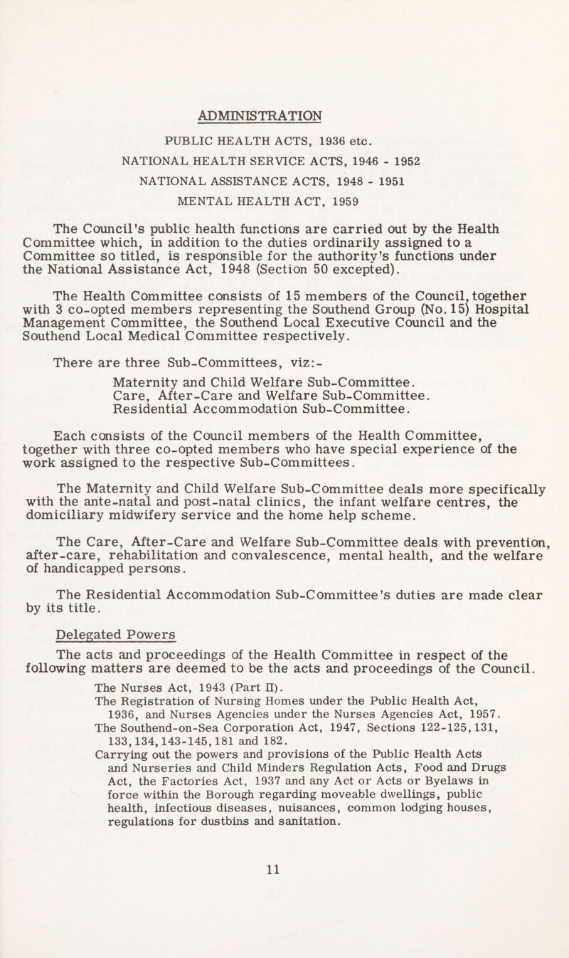 ADMINISTRATION PUBLIC HEALTH ACTS, 1936 etc. NATIONAL HEALTH SERVICE ACTS, 1946 - 1952 NATIONAL ASSISTANCE ACTS, 1948 - 1951 MENTAL HEALTH ACT, 1959 The Council’s public health functions are carried out by the Health Committee which, in addition to the duties ordinarily assigned to a Committee so titled, is responsible for the authority’s functions under the National Assistance Act, 1948 (Section 50 excepted). The Health Committee consists of 15 members of the Council, together with 3 co-opted members representing the Southend Group (No. 15) Hospital Management Committee, the Southend Local Executive Council and the Southend Local Medical Committee respectively. There are three Sub-Committees, viz:- Maternity and Child Welfare Sub-Committee. Care, After-Care and Welfare Sub-Committee. Residential Accommodation Sub-Committee. Each consists of the Council members of the Health Committee, together with three co-opted members who have special experience of the work assigned to the respective Sub-Committees. The Maternity and Child Welfare Sub-Committee deals more specifically with the ante-natal and post-natal clinics, the infant welfare centres, the domiciliary midwifery service and the home help scheme. The Care, After-Care and Welfare Sub-Committee deals with prevention, after-care, rehabilitation and convalescence, mental health, and the welfare of handicapped persons. The Residential Accommodation Sub-Committee’s duties are made clear by its title. Delegated Powers The acts and proceedings of the Health Committee in respect of the following matters are deemed to be the acts and proceedings of the Council. The Nurses Act, 1943 (Part n). The Registration of Nursing Homes under the Public Health Act, 1936, and Nurses Agencies under the Nurses Agencies Act, 1957. The Southend-on-Sea Corporation Act, 1947, Sections 122-125,131, 133,134,143-145,181 and 182. Carrying out the powers and provisions of the Public Health Acts and Nurseries and Child Minders Regulation Acts, Food and Drugs Act, the Factories Act, 1937 and any Act or Acts or Byelaws in force within the Borough regarding moveable dwellings, public health, infectious diseases, nuisances, common lodging houses, regulations for dustbins and sanitation.