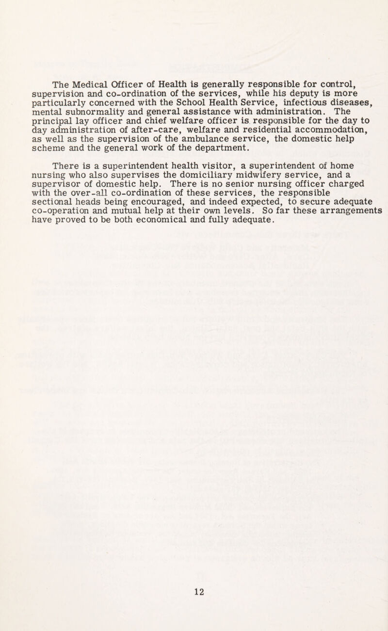 The Medical Officer of Health is generally responsible for control, supervision and co-ordination of the services, while his deputy is more particularly concerned with the School Health Service, infectious diseases, mental subnormality and general assistance with administration. The principal lay officer and chief welfare officer is responsible for the day to day administration of after-care, welfare and residential accommodation, as well as the supervision of the ambulance service, the domestic help scheme and the general work of the department. There is a superintendent health visitor, a superintendent of home nursing who also supervises the domiciliary midwifery service, and a supervisor of domestic help. There is no senior nursing officer charged with the over-all co-ordination of these services, the responsible sectional heads being encouraged, and indeed expected, to secure adequate co-operation and mutual help at their own levels. So far these arrangements have proved to be both economical and fully adequate.