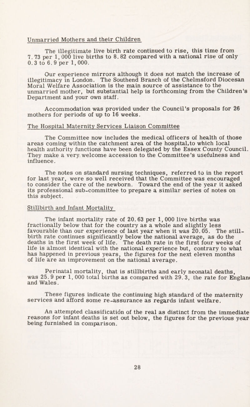 Unmarried Mothers and their Children The illegitimate live birth rate continued to rise, this time from 7. 73 per 1, 000 live births to 8. 82 compared with a national rise of only 0. 3 to 6. 9 per 1, 000. Our experience mirrors although it does not match the increase of illegitimacy in London. The Southend Branch of the Chelmsford Diocesan Moral Welfare Association is the main source of assistance to the unmarried mother, but substantial help is forthcoming from the Children’s Department and your own staff. Accommodation was provided under the Council’s proposals for 26 mothers for periods of up to 16 weeks. The Hospital Maternity Services Liaison Committee The Committee now includes the medical officers of health of those areas coming within the catchment area of the hospital,to which local health authority functions have been delegated by the Essex County Council. They make a very welcome accession to the Committee's usefulness and influence. The notes on standard nursing techniques, referred to in the report for last year, were so well received that the Committee was encouraged to consider the care of the newborn. Toward the end of the year it asked its professional sub-committee to prepare a similar series of notes on this subject. Stillbirth and Infant Mortality The infant mortality rate of 20. 63 per 1, 000 live births was fractionally below that for the country as a whole and slightly less favourable than our experience of last year when it was 20. 05. The still¬ birth rate continues significantly below the national average, as do the deaths in the first week of life. The death rate in the first four weeks of life is almost identical with the national experience but, contrary to what has happened in previous years, the figures for the next eleven months of life are an improvement on the national average. Perinatal mortality, that is stillbirths and early neonatal deaths, was 25. 9 per 1, 000 total births as compared with 29. 3, the rate for Englan< and Wales. These figures indicate the continuing high standard of the maternity services and afford some re-assurance as regards infant welfare. An attempted classification of the real as distinct from the immediate reasons for infant deaths is set out below, the figures for the previous year being furnished in comparison.