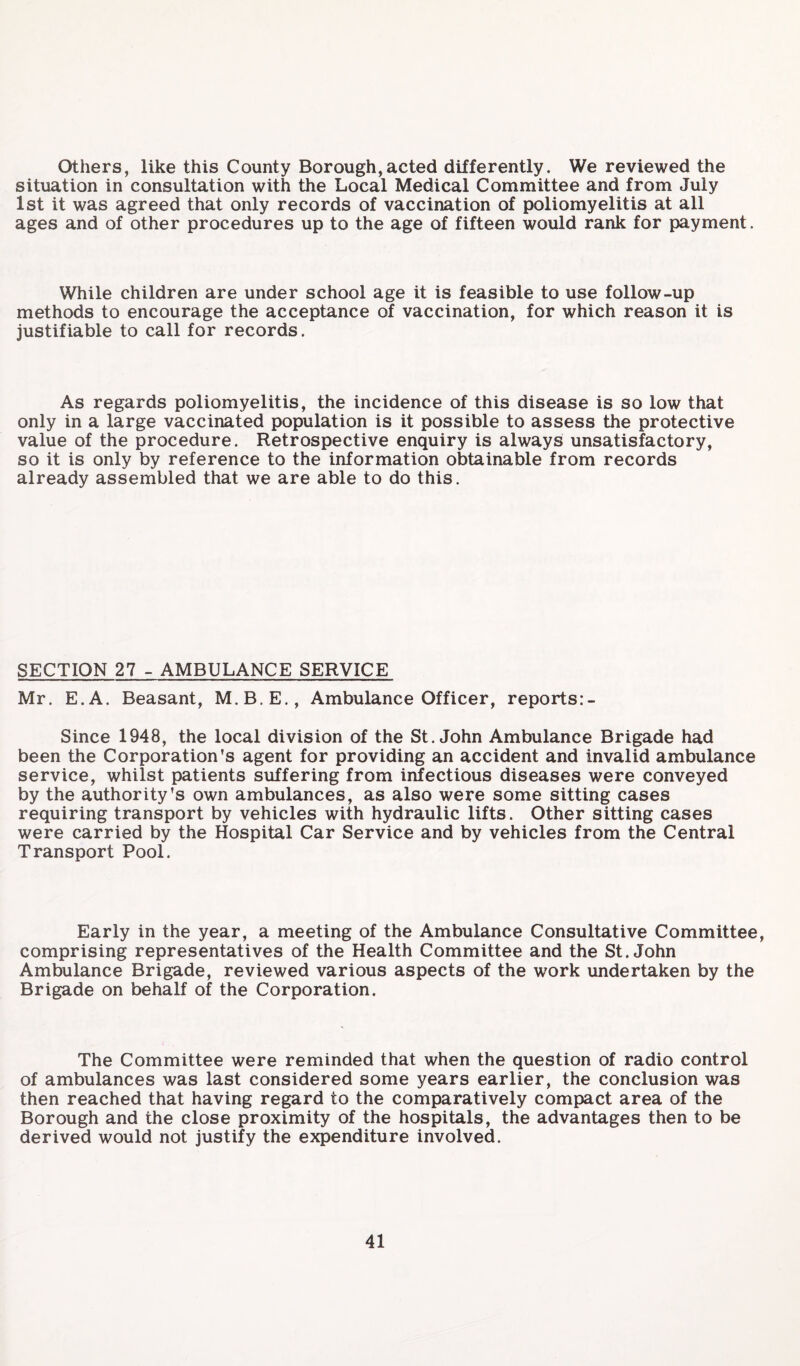 Others, like this County Borough,acted differently. We reviewed the situation in consultation with the Local Medical Committee and from July 1st it was agreed that only records of vaccination of poliomyelitis at all ages and of other procedures up to the age of fifteen would rank for payment. While children are under school age it is feasible to use follow-up methods to encourage the acceptance of vaccination, for which reason it is justifiable to call for records. As regards poliomyelitis, the incidence of this disease is so low that only in a large vaccinated population is it possible to assess the protective value of the procedure. Retrospective enquiry is always unsatisfactory, so it is only by reference to the information obtainable from records already assembled that we are able to do this. SECTION 27 - AMBULANCE SERVICE Mr. E.A. Beasant, M.B.E., Ambulance Officer, reports:- Since 1948, the local division of the St.John Ambulance Brigade had been the Corporation’s agent for providing an accident and invalid ambulance service, whilst patients suffering from infectious diseases were conveyed by the authority’s own ambulances, as also were some sitting cases requiring transport by vehicles with hydraulic lifts. Other sitting cases were carried by the Hospital Car Service and by vehicles from the Central Transport Pool. Early in the year, a meeting of the Ambulance Consultative Committee, comprising representatives of the Health Committee and the St.John Ambulance Brigade, reviewed various aspects of the work undertaken by the Brigade on behalf of the Corporation. The Committee were reminded that when the question of radio control of ambulances was last considered some years earlier, the conclusion was then reached that having regard to the comparatively compact area of the Borough and the close proximity of the hospitals, the advantages then to be derived would not justify the expenditure involved.