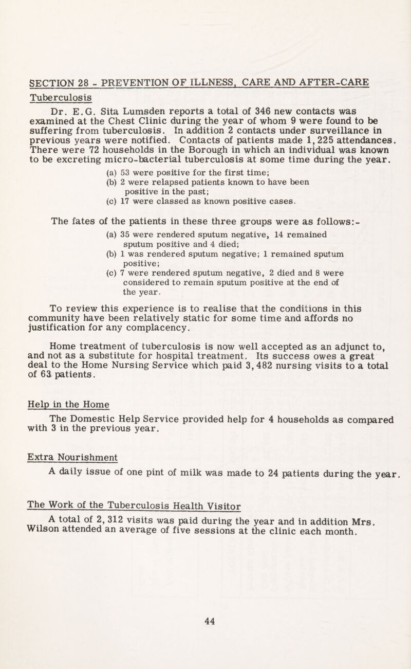 SECTION 28 - PREVENTION OF ILLNESS, CARE AND AFTER-CARE Tuberculosis Dr. E.G. Sita Lumsden reports a total of 346 new contacts was examined at the Chest Clinic during the year of whom 9 were found to be suffering from tuberculosis. In addition 2 contacts under surveillance in previous years were notified. Contacts of patients made 1,225 attendances. There were 72 households in the Borough in which an individual was known to be excreting micro-bacterial tuberculosis at some time during the year. (a) 53 were positive for the first time; (b) 2 were relapsed patients known to have been positive in the past; (c) 17 were classed as known positive cases. The fates of the patients in these three groups were as follows (a) 35 were rendered sputum negative, 14 remained sputum positive and 4 died; (b) 1 was rendered sputum negative; 1 remained sputum positive; (c) 7 were rendered sputum negative, 2 died and 8 were considered to remain sputum positive at the end of the year. To review this experience is to realise that the conditions in this community have been relatively static for some time and affords no justification for any complacency. Home treatment of tuberculosis is now well accepted as an adjunct to, and not as a substitute for hospital treatment. Its success owes a great deal to the Home Nursing Service which paid 3,482 nursing visits to a total of patients. Help in the Home The Domestic Help Service provided help for 4 households as compared with 3 in the previous year. Extra Nourishment A daily issue of one pint of milk was made to 24 patients during the year. The Work of the Tuberculosis Health Visitor A total of 2, 312 visits was paid during the year and in addition Mrs. Wilson attended an average of five sessions at the clinic each month.