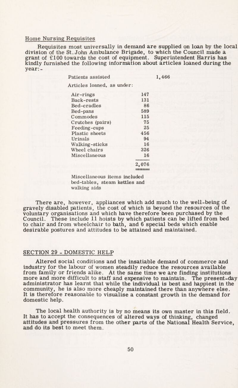 Home Nursing Requisites Requisites most universally in demand are supplied on loan by the local division of the St.John Ambulance Brigade, to which the Council made a grant of £100 towards the cost of equipment. Superintendent Harris has kindly furnished the following information about articles loaned during the year:- Patients assisted 1,466 Articles loaned, as under: Air-rings 147 Back-rests 131 Bed-cradles 86 Bed-pans 589 Commodes 115 Crutches (pairs) 75 Feeding-cups 25 Plastic sheets 456 Urinals 94 Walking-sticks 16 Wheel chairs 326 Miscellaneous 16 2,076 Miscellaneous items included bed-tables, steam kettles and walking aids There are, however, appliances which add much to the well-being of gravely disabled patients, the cost of which is beyond the resources of the voluntary organisations and which have therefore been purchased by the Council. These include 11 hoists by which patients can be lifted from bed to chair and from wheelchair to bath, and 6 special beds which enable desirable postures and attitudes to be attained and maintained. SECTION 29 - DOMESTIC HELP Altered social conditions and the insatiable demand of commerce and industry for the labour of women steadily reduce the resources available from family or friends alike. At the same time we are finding institutions more and more difficult to staff and expensive to maintain. The present-day administrator has learnt that while the individual is best and happiest in the community, he is also more cheaply maintained there than anywhere else. It is therefore reasonable to visualise a constant growth in the demand for domestic help. The local health authority is by no means its own master in this field. It has to accept the consequences of altered ways of thinking, changed attitudes and pressures from the other parts of the National Health Service, and do its best to meet them.