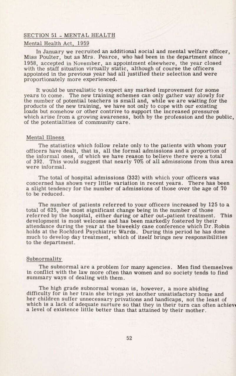 SECTION 51 - MENTAL HEALTH Mental Health Act, 1959 In January we recruited an additional social and mental welfare officer, Miss Poulter, but as Mrs. Pearce, who had been in the department since 1958, accepted in November, an appointment elsewhere, the year closed with the staff situation virtually static, although of course the officers appointed in the previous year had all justified their selection and were proportionately more experienced. It would be unrealistic to expect any marked improvement for some years to come. The new training schemes can only gather way slowly for the number of potential teachers is small and, while we are waiting for the products of the new training, we have not only to cope with our existing loads but somehow or other contrive to support the increased pressures which arise from a growing awareness, both by the profession and the public, of the potentialities of community care. Mental Illness The statistics which follow relate only to the patients with whom your officers have dealt, that is, all the formal admissions and a proportion of the informal ones, of which we have reason to believe there were a total of 392. This would suggest that nearly 70% of all admissions from this area were informal. The total of hospital admissions (332) with which your officers was concerned has shown very little variation in recent years. There has been a slight tendency for the number of admissions of those over the age of 70 to be reduced. The number of patients referred to your officers increased by 125 to a total of 625, the most significant change being in the number of those referred by the hospital, either during or after out-patient treatment. This development is most welcome and has been markedly fostered by their attendance during the year at the biweekly case conference which Dr. Robin holds at the Rochford Psychiatric Wards. During this period he has done much to develop day treatment, which of itself brings new responsibilities to the department. Subnormality The subnormal are a problem for many agencies. Men find themselves in conflict with the law more often than women and so society tends to find summary ways of dealing with them. The high grade subnormal woman is, however, a more abiding difficulty for in her train she brings yet another unsatisfactory home and her children suffer unnecessary privations and handicaps, not the least of which is a lack of adequate nurture so that they in their turn can often achieve a level of existence little better than that attained by their mother.