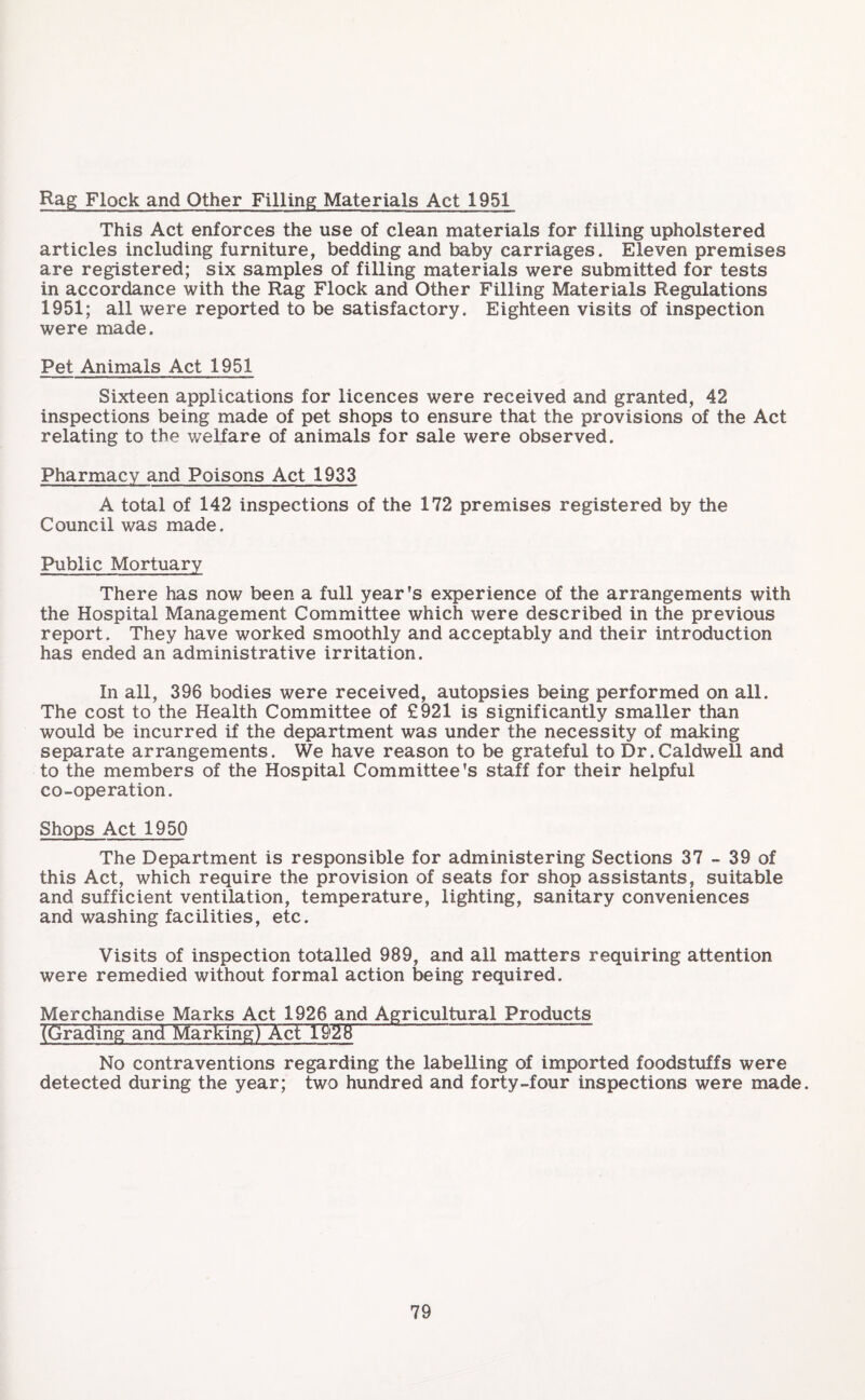 Rag Flock and Other Filling Materials Act 1951 This Act enforces the use of clean materials for filling upholstered articles including furniture, bedding and baby carriages. Eleven premises are registered; six samples of filling materials were submitted for tests in accordance with the Rag Flock and Other Filling Materials Regulations 1951; all were reported to be satisfactory. Eighteen visits of inspection were made. Pet Animals Act 1951 Sixteen applications for licences were received and granted, 42 inspections being made of pet shops to ensure that the provisions of the Act relating to the welfare of animals for sale were observed. Pharmacy and Poisons Act 1933 A total of 142 inspections of the 172 premises registered by the Council was made. Public Mortuary There has now been a full year’s experience of the arrangements with the Hospital Management Committee which were described in the previous report. They have worked smoothly and acceptably and their introduction has ended an administrative irritation. In all, 396 bodies were received, autopsies being performed on all. The cost to the Health Committee of £921 is significantly smaller than would be incurred if the department was under the necessity of making separate arrangements. We have reason to be grateful to Dr. Caldwell and to the members of the Hospital Committee's staff for their helpful co-operation. Shops Act 1950 The Department is responsible for administering Sections 37 - 39 of this Act, which require the provision of seats for shop assistants, suitable and sufficient ventilation, temperature, lighting, sanitary conveniences and washing facilities, etc. Visits of inspection totalled 989, and all matters requiring attention were remedied without formal action being required. Merchandise Marks Act 1926 and Agricultural Products (Grading and MarkingTXct 1928 No contraventions regarding the labelling of imported foodstuffs were detected during the year; two hundred and forty-four inspections were made.