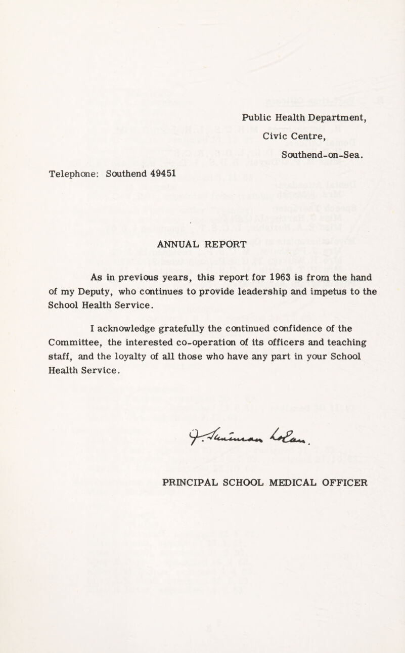 Public Health Department, Telephone: Southend 49451 Civic Centre, Southend-on-Sea. ANNUAL REPORT As in previous years, this report for 1963 is from the hand of my Deputy, who continues to provide leadership and impetus to the School Health Service. I acknowledge gratefully the continued confidence of the Committee, the interested co-operation of its officers and teaching staff, and the loyalty of all those who have any part in your School Health Service. PRINCIPAL SCHOOL MEDICAL OFFICER