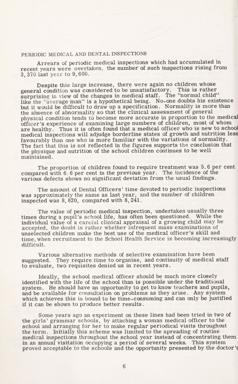 PERIODIC MEDICAL AND DENTAL INSPECTIONS Arrears of periodic medical inspections which had accumulated in recent years were overtaken, the number of such inspections rising from 3, 370 last year to 9, 600. Despite this large increase, there were again no children whose general condition was considered to be unsatisfactory. This is rather surprising in view of the changes in medical staff. The ’’normal child” like the average man is a hypothetical being. No-one doubts his existence but it would be difficult to draw up a specification. Normality is more than the absence of abnormality so that the clinical assessment of general physical condition tends to become more accurate in proportion to the medicaJ officer's experience of examining large numbers of children, most of whom are healthy. Thus it is often found that a medical officer who is new to school medical inspections will adjudge borderline states of growth and nutrition less favourably than one who is more familiar with the variations of normality. The fact that this is not reflected in the figures supports the conclusion that the physique and nutrition of the school children continues to be well maintained. The proportion of children found to require treatment was 5.6 per cent compared with 6. 6 per cent in the previous year. The incidence of the various defects shows no significant deviation from the usual findings. The amount of Dental Officers’ time devoted to periodic inspections was approximately the same as last year, and the number of children inspected was 8, 820, compared with 8, 241. The value of periodic medical inspection, undertaken usually three times during a pupil’s school life, has often been questioned. While the individual value of a careiul clinical appraisal of a growing child may be accepted, the doubt is rather whether infrequent mass examinations of unselected children make the best use of the medical officer's skill and time, when recruitment to the School Health Service is becoming increasingly difficult. Various alternative methods of selective examination have been suggested. They require time to organise, and continuity of medical staff to evaluate, two requisites denied us in recent years. Ideally, the school medical officer should be much more closely identified with the life of the school than is possible under the traditional system. He should have an opportunity to get to know teachers and pupils, and be available for consultation on problems as they arise. Any system which achieves this is bound to be time-consuming and can only be justified if it can be shown to produce better results. Some years ago an experiment on these lines had been tried in two of the girls’ grammar schools, by attaching a woman medical officer to the school and arranging for her to make regular periodical visits throughout the term. Initially this scheme was limited to the spreading of routine medical inspections throughout the school year instead of concentrating them in an annual visitation occupying a period of several weeks. This system proved acceptable to the schools and the opportunity presented by the doctor’s
