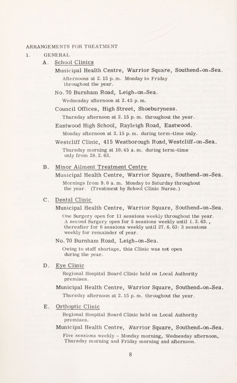 ARRANGEMENTS FOR TREATMENT 1. GENERAL A. School Clinics Municipal Health Centre, Warrior Square, Southend-on-Sea Afternoons at 2.15 p. m. Monday to Friday throughout the year. No. 70 Burnham Road, Leigh-on-Sea. Wednesday afternoon at 2.45 p. m. Council Offices, High Street, Shoeburyness. Thursday afternoon at 2.15 p. m. throughout the year. Eastwood High School, Rayleigh Road, Eastwood. Monday afternoon at 2.15 p. m. during term-time only. Westcliff Clinic, 415 Westborough Road, Westcliff-on-Sea. Thursday morning at 10.45 a. m. during term-time only from 28. 2. 63. B. Minor Ailment Treatment Centre Municipal Health Centre, Warrior Square, Southend-on-Sea Mornings from 9. 0 a. m. Monday to Saturday throughout the year. (Treatment by School Clinic Nurse.) C. Dental Clinic Municipal Health Centre, Warrior Square, Southend-on-Sea One Surgery open for 11 sessions weekly throughout the year. A second Surgery open for 5 sessions weekly until 1. 3. 63. , thereafter for 6 sessions weekly until 27. 6. 63: 3 sessions weekly for remainder of year. No. 70 Burnham Road, Leigh-on-Sea. Owing to staff shortage, this Clinic was not open during the year. D. Eye Clinic Regional Hospital Board Clinic held on Local Authority premises. Municipal Health Centre, Warrior Square, Southend-on-Sea Thursday afternoon at 2. 15 p. m. throughout the year. E. Orthoptic Clinic Regional Hospital Board Clinic held on Local Authority premises. Municipal Health Centre, Warrior Square, Southend-on-Sea Five sessions weekly - Monday morning, Wednesday afternoon, Thursday morning and Friday morning and afternoon.