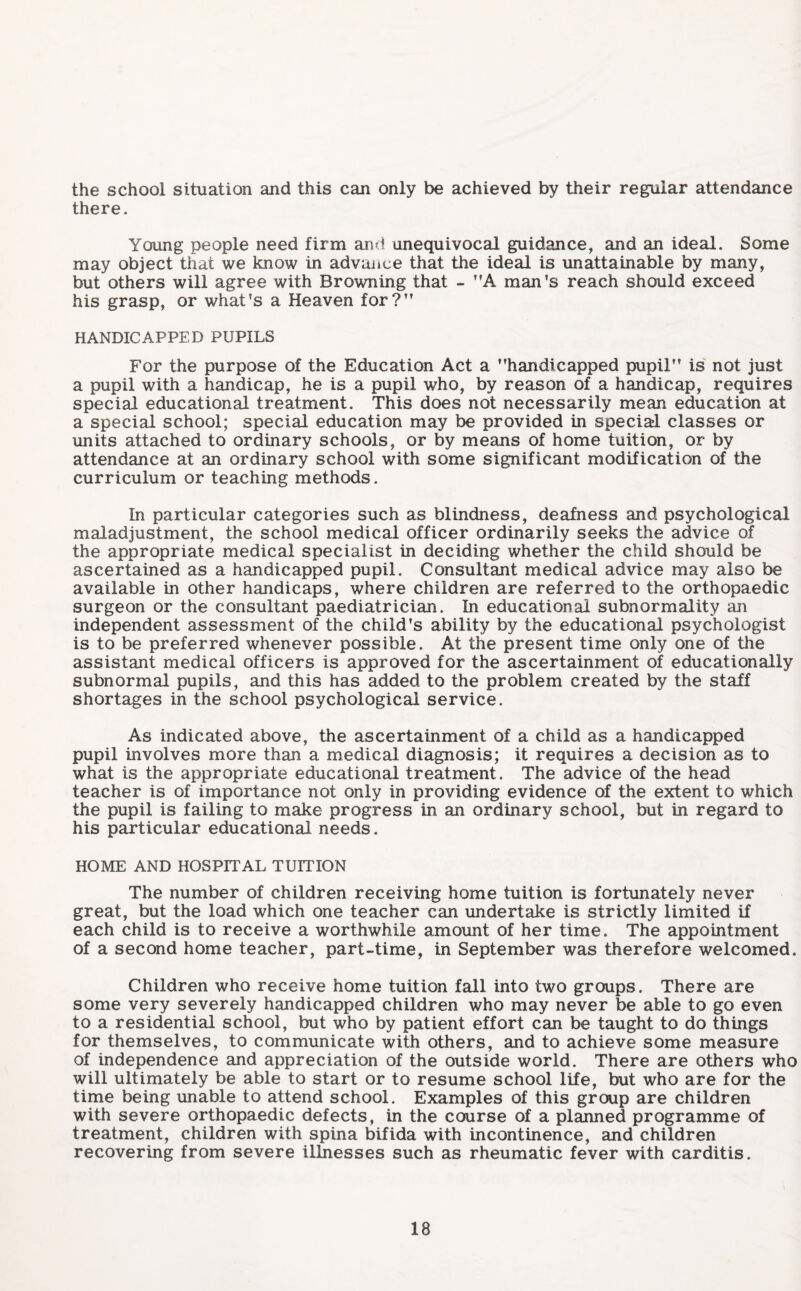 the school situation and this can only be achieved by their regular attendance there. Young people need firm and unequivocal guidance, and an ideal. Some may object that we know in advance that the ideal is unattainable by many, but others will agree with Browning that - A man's reach should exceed his grasp, or what's a Heaven for?” HANDICAPPED PUPILS For the purpose of the Education Act a handicapped pupil” is not just a pupil with a handicap, he is a pupil who, by reason of a handicap, requires special educational treatment. This does not necessarily mean education at a special school; special education may be provided in special classes or units attached to ordinary schools, or by means of home tuition, or by attendance at an ordinary school with some significant modification of the curriculum or teaching methods. In particular categories such as blindness, deafness and psychological maladjustment, the school medical officer ordinarily seeks the advice of the appropriate medical specialist in deciding whether the child should be ascertained as a handicapped pupil. Consultant medical advice may also be available in other handicaps, where children are referred to the orthopaedic surgeon or the consultant paediatrician. In educational subnormality an independent assessment of the child's ability by the educational psychologist is to be preferred whenever possible. At the present time only one of the assistant medical officers is approved for the ascertainment of educationally subnormal pupils, and this has added to the problem created by the staff shortages in the school psychological service. As indicated above, the ascertainment of a child as a handicapped pupil involves more than a medical diagnosis; it requires a decision as to what is the appropriate educational treatment. The advice of the head teacher is of importance not only in providing evidence of the extent to which the pupil is failing to make progress in an ordinary school, but in regard to his particular educational needs. HOME AND HOSPITAL TUITION The number of children receiving home tuition is fortunately never great, but the load which one teacher can undertake is strictly limited if each child is to receive a worthwhile amount of her time. The appointment of a second home teacher, part-time, in September was therefore welcomed. Children who receive home tuition fall into two groups. There are some very severely handicapped children who may never be able to go even to a residential school, but who by patient effort can be taught to do things for themselves, to communicate with others, and to achieve some measure of independence and appreciation of the outside world. There are others who will ultimately be able to start or to resume school life, but who are for the time being unable to attend school. Examples of this group are children with severe orthopaedic defects, in the course of a planned programme of treatment, children with spina bifida with incontinence, and children recovering from severe illnesses such as rheumatic fever with carditis.