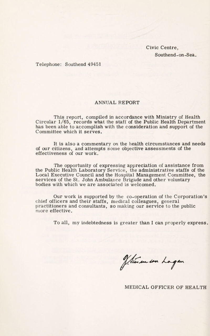 Civic Centre, Southend-on-Sea. Telephone: Southend 49451 ANNUAL REPORT This report, compiled in accordance with Ministry of Health Circular 1/65, records what the staff of the Public Health Department has been able to accomplish with the consideration and support of the Committee which it serves. It is also a commentary on the health circumstances and needs of our citizens, and attempts some objective assessments of the effectiveness of our work. The opportunity of expressing appreciation of assistance from the Public Health Laboratory Service, the administrative staffs of the Local Executive Council and the Hospital Management Committee, the services of the St. John Ambulance Brigade and other voluntary bodies with which we are associated is welcomed. Our work is supported by the co-operation of the Corporation’s chief officers and their staffs, medical colleagues, general practitioners and consultants, so making our service to the public more effective. To all, my indebtedness is greater than I can properly express. MEDICAL OFFICER OF HEALTH