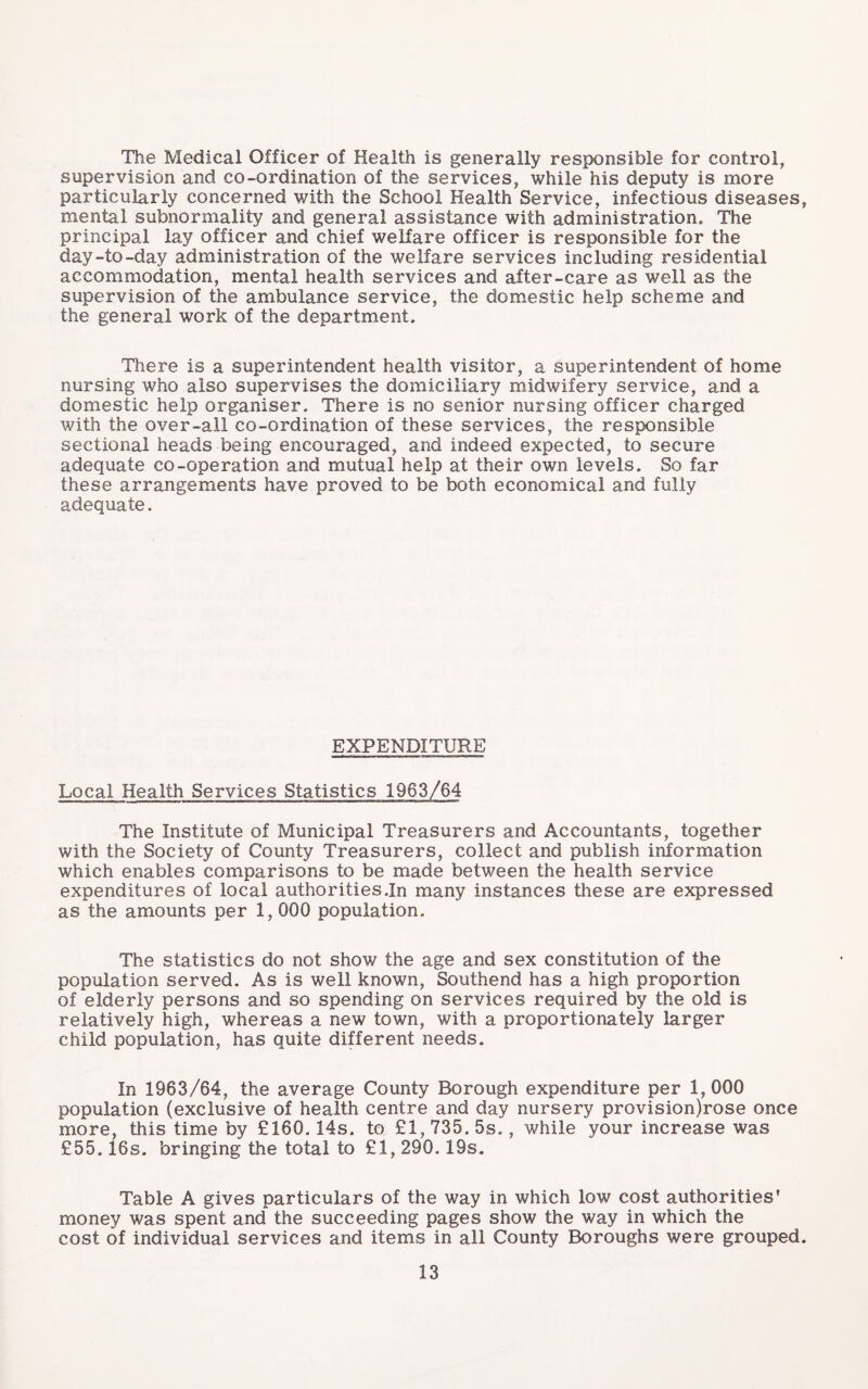 The Medical Officer of Health is generally responsible for control, supervision and co-ordination of the services, while his deputy is more particularly concerned with the School Health Service, infectious diseases, mental subnormality and general assistance with administration. The principal lay officer and chief weKare officer is responsible for the day-to-day administration of the welfare services including residential accommodation, mental health services and after-care as well as the supervision of the ambulance service, the domestic help scheme and the general work of the department. There is a superintendent health visitor, a superintendent of home nursing who also supervises the domiciliary midwifery service, and a domestic help organiser. There is no senior nursing officer charged with the over-all co-ordination of these services, the responsible sectional heads being encouraged, and indeed expected, to secure adequate co-operation and mutual help at their own levels. So far these arrangements have proved to be both economical and fully adequate. EXPENDITURE Local Health Services Statistics 1963/64 The Institute of Municipal Treasurers and Accountants, together with the Society of County Treasurers, collect and publish information which enables comparisons to be made between the health service expenditures of local authorities.In many instances these are expressed as the amounts per 1, 000 population. The statistics do not show the age and sex constitution of the population served. As is well known, Southend has a high proportion of elderly persons and so spending on services required by the old is relatively high, whereas a new town, with a proportionately larger child population, has quite different needs. In 1963/64, the average County Borough expenditure per 1,000 population (exclusive of health centre and day nursery provision)rose once more, this time by £160.14s. to £1, 735. 5s., while your increase was £55.16s. bringing the total to £1, 290.19s. Table A gives particulars of the way in which low cost authorities' money was spent and the succeeding pages show the way in which the cost of individual services and items in all County Boroughs were grouped.