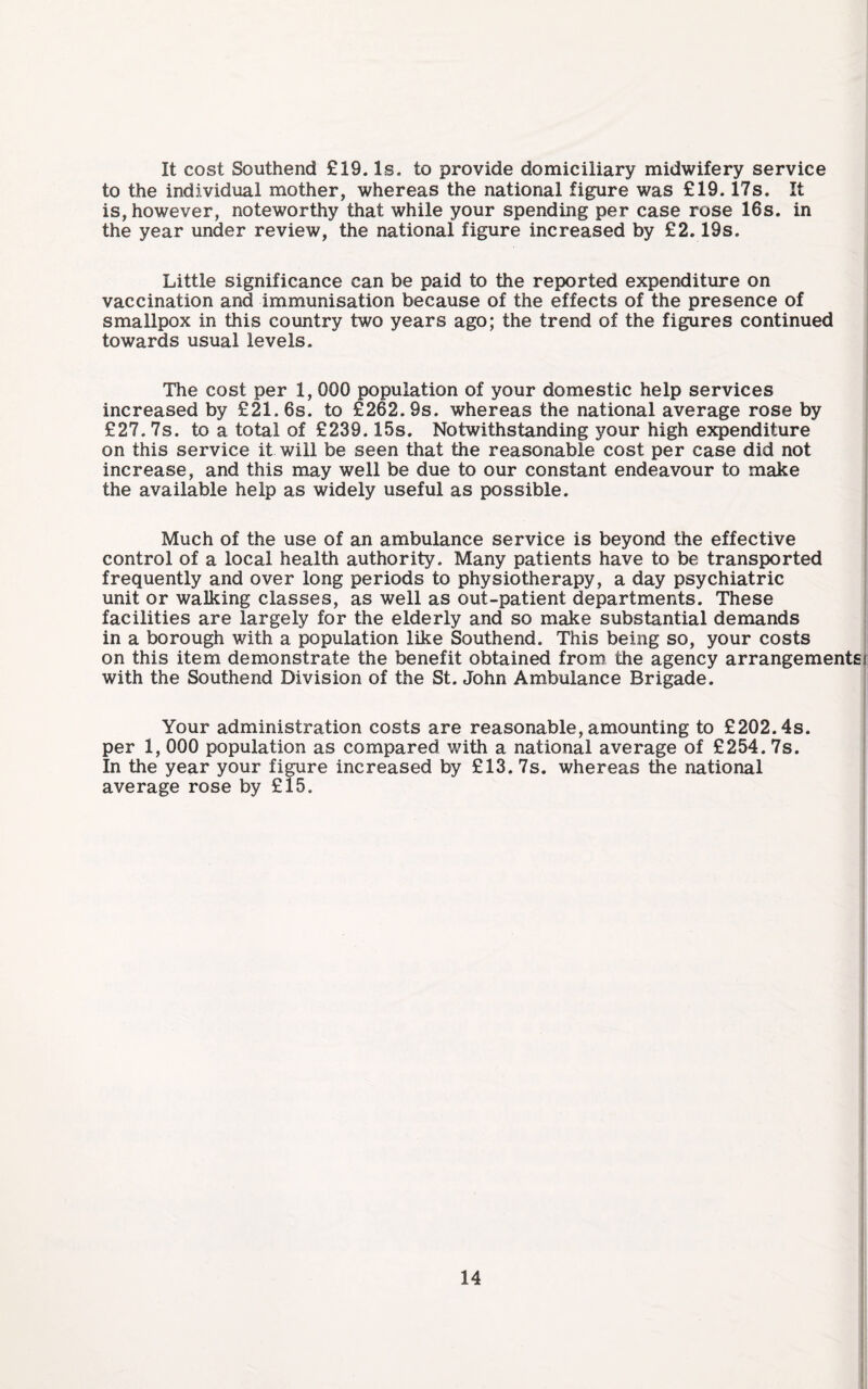 It cost Southend £19. Is. to provide domiciliary midwifery service to the individual mother, whereas the national figure was £19.17s. It is, however, noteworthy that while your spending per case rose 16s. in the year under review, the national figure increased by £2.19s. Little significance can be paid to the reported expenditure on vaccination and immunisation because of the effects of the presence of smallpox in this country two years ago; the trend of the figures continued towards usual levels. The cost per 1, 000 population of your domestic help services increased by £21. 6s. to £262. 9s. whereas the national average rose by £27. 7s. to a total of £239.15s. Notwithstanding your high expenditure on this service it will be seen that the reasonable cost per case did not increase, and this may well be due to our constant endeavour to make the available help as widely useful as possible. Much of the use of an ambulance service is beyond the effective control of a local health authority. Many patients have to be transported frequently and over long periods to physiotherapy, a day psychiatric unit or walking classes, as well as out-patient departments. These facilities are largely for the elderly and so make substantial demands in a borough with a population like Southend. This being so, your costs on this item demonstrate the benefit obtained from the agency arrangements! with the Southend Division of the St. John Ambulance Brigade. Your administration costs are reasonable, amounting to £202.4s. per 1, 000 population as compared with a national average of £254. 7s. In the year your figure increased by £13. 7s. whereas the national average rose by £15.