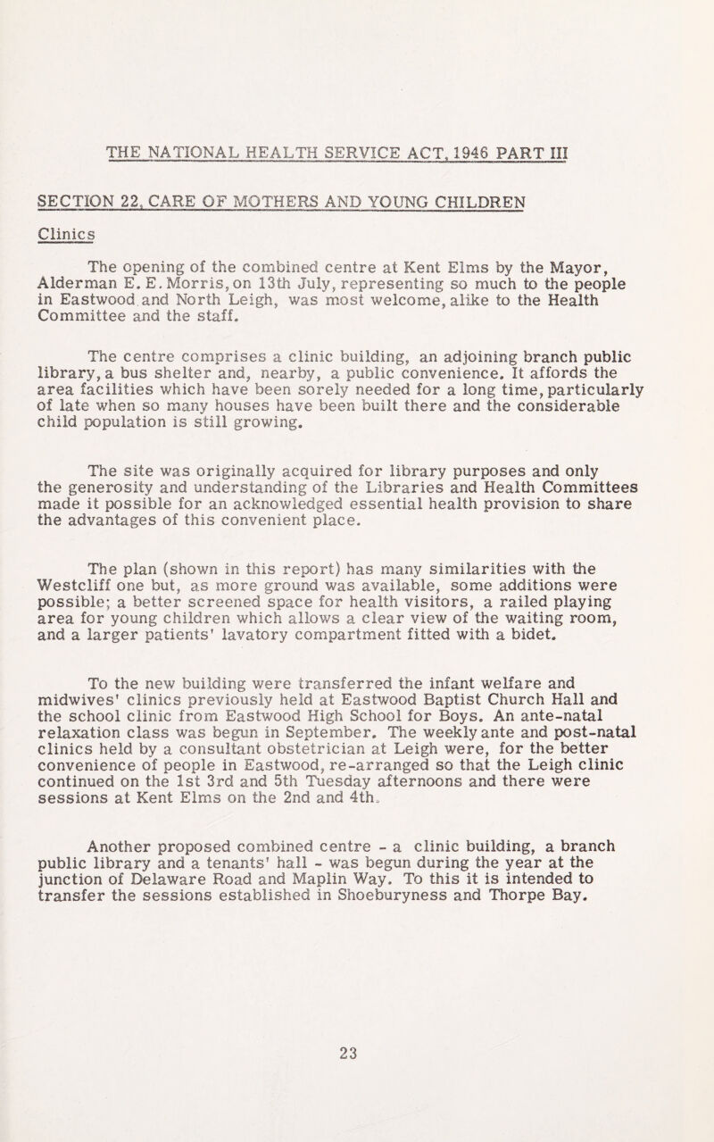 THE NATIONAL HEALTH SERVICE ACT, 1946 PART III SECTION 22. CARE OF MOTHERS AND YOUNG CHILDREN Clinics The opening of the combined centre at Kent Elms by the Mayor, Alderman E. E. Morris, on 13th July, representing so much to the people in Eastwood and North Leigh, was most welcome, alike to the Health Committee and the staff. The centre comprises a clinic building, an adjoining branch public library, a bus shelter and, nearby, a public convenience. It affords the area facilities which have been sorely needed for a long time, particularly of late when so many houses have been built there and the considerable child population is still growing. The site was originally acquired for library purposes and only the generosity and understanding of the Libraries and Health Committees made it possible for an acknowledged essential health provision to share the advantages of this convenient place. The plan (shown in this report) has many similarities with the Westcliff one but, as more ground was available, some additions were possible; a better screened space for health visitors, a railed playing area for young children which allov/s a clear view of the waiting room, and a larger patients’ lavatory compartment fitted with a bidet. To the new building were transferred the infant welfare and midwives’ clinics previously held at Eastwood Baptist Church Hall and the school clinic from Eastwood High School for Boys. An ante-natal relaxation class was begun in September. The weekly ante and post-natal clinics held by a consultant obstetrician at Leigh were, for the better convenience of people in Eastwood, re-arranged so that the Leigh clinic continued on the 1st 3rd and 5th Tuesday afternoons and there were sessions at Kent Elms on the 2nd and 4th. Another proposed combined centre - a clinic building, a branch public library and a tenants’ hall - was begun during the year at the junction of Delaware Road and Maplin Way. To this it is intended to transfer the sessions established in Shoeburyness and Thorpe Bay.