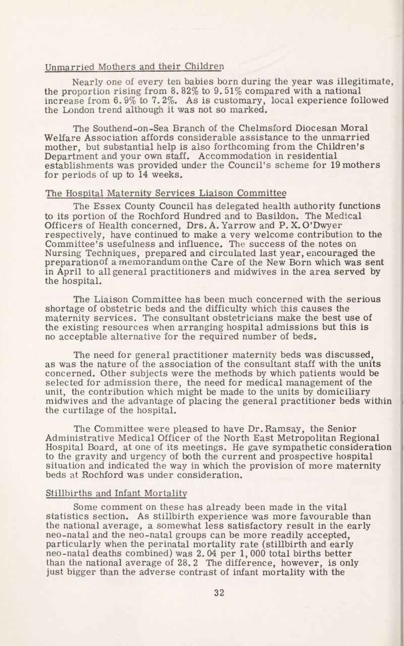 Unmarried Mothers and their Children Nearly one of every ten babies born during the year was illegitimate, the proportion rising from 8. 82% to 9. 51% compared with a national increase from 6. 9% to 7. 2%. As is customary, local experience followed the London trend although it was not so marked. The Southend-on-Sea Branch of the Chelmsford Diocesan Moral Welfare Association affords considerable assistance to the unmarried mother, but substantial help is also forthcoming from the Children's Department and your own staff. Accommodation in residential establishments was provided under the Council's scheme for 19 mothers for periods of up to 14 weeks. The Hospital Maternity Services Liaison Committee The Essex County Council has delegated health authority functions to its portion of the Rochford Hundred and to Basildon. The Medical Officers of Health concerned, Drs. A. Yarrow and P.X. O'Dwyer respectively, have continued to make a very v/elcome contribution to the Committee's usefulness and influence. The success of the notes on Nursing Techniques, prepared and circulated last year, encouraged the preparationof a memorandum on the Care of the New Born which was sent in April to all general practitioners and midwives in the area served by the hospital. The Liaison Committee has been much concerned with the serious shortage of obstetric beds and the difficulty which this causes the maternity services. The consultant obstetricians make the best use of the existing resources when arranging hospital admissions but this is no acceptable alternative for the required number of beds. The need for general practitioner maternity beds was discussed, as was the nature of the association of the consultant staff with the units concerned. Other subjects were the methods by which patients would be selected for admission there, the need for medical management of the unit, the contribution which might be made to the units by domiciliary midwives and the advantage of placing the general practitioner beds within the curtilage of the hospital. The Committee were pleased to have Dr. Ramsay, the Senior Administrative Medical Officer of the North East Metropolitan Regional Hospital Board, at one of its meetings. He gave sympathetic consideration to the gravity and urgency of both the current and prospective hospital situation and indicated the way in which the provision of more maternity beds at Rochford was under consideration. Stillbirths and Infant Mortality Some comment on these has already been made in the vital statistics section. As stillbirth experience was more favourable than the national average, a somewhat less satisfactory result in the early neo-natal and the neo-natal groups can be more readily accepted, particularly when the perinatal mortality rate (stillbirth and early neo-natal deaths combined) was 2. 04 per 1, 000 total births better than the national average of 28. 2 The difference, however, is only just bigger than the adverse contrast of infant mortality with the