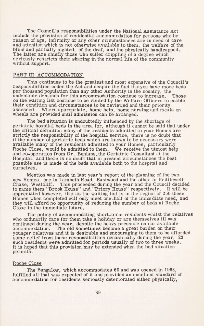 The Council’s responsibilities under the National Assistance Act include the provision of residential accommodation for persons who by reason of age, infirmity or any other circumstances are in need of care and attention which is not otherwise available to them, the welfare of the blind and partially sighted, of the deaf, and the physically handicapped. The latter are chiefly those who suffer crippling of a degree which seriously restricts their sharing in the normal life of the community without support. PART ni ACCOMMODATION This continues to be the greatest and most expensive of the Council’s responsibilities under the Act and despite the fact thatyou have more beds per thousand population than any other Authority in the country, the undeniable demands for this accommodation continue to increase. Those on the waiting list continue to be visited by the Welfare Officers to enable their condition and circumstances to be reviewed and their priority assessed. Where appropriate, home help, home nursing and meals on wheels are provided until admission can be arranged. The bed situation is undoubtedly influenced by the shortage of geriatric hospital beds in the area for, although it cannot be said that under the official definition many of the residents admitted to your Homes are strictly the responsibility of the hospital service, there is no doubt that if the number of geriatric beds which are known to be necessary were available many of the residents admitted to your Homes, particularly Roche Close, would be admitted to them. We receive the utmost help and co-operation from Dr. Benians,the Geriatric Consultant at the Hospital, and there is no doubt that in present circumstances the best possible use is made of the beds available both to the hospital and ourselves. Mention was made in last year’s report of the planning of the two new Homes, one in Lambeth Road, Eastwood and the other in Prittlewell Chase, Westcliff. This proceeded during the year and the Council decided to name them ’’Brook House” and ’’Priory House” respectively. It will be appreciated however, that as the waiting list is in the region of 250 these Homes when completed will only meet one-half of the immediate need, and they will afford no opportunity of reducing the number of beds at Roche Close in the immediate future. The policy of accommodating short-term residents whilst the relatives who ordinarily care for them take a holiday or are themselves ill was continued during the year, despite the heavy pressure on our available accommodation. The old sometimes become a great burden on their younger relatives and it is desirable and encouraging to them to be afforded some relief from these responsibilities occasionally during the year; 23 such residents were admitted for periods usually of two to three weeks. It is hoped that this provision may be extended when the bed situation permits. Roche Close The Bungalow, which accommodates 60 and was opened in 1963, fulfilled all that was expected of it and provided an excellent standard of accommodation for residents seriously deteriorated either physically.