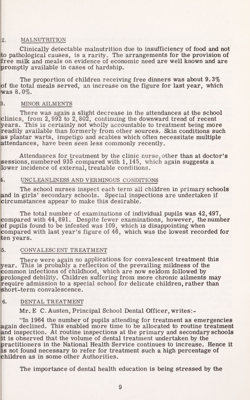 2, IMALNUTRITION Clinically detectable malnutrition due to insufficiency of food and not to pathological causes, is a rarity. The arrangements for the provision of free milk and meals on evidence of economic need are well known and are promptly available in cases of hardship. The proportion of children receiving free dinners was about 9.3% of the total meals served, an increase on the figure for last year, which was 8.0%. h MINOR AILMENTS There was again a slight decrease in the attendances at the school clinics, from 2, 992 to 2, 802, continuing the downward trend of recent years. This is certainly not wholly accountable to treatment being more readily available than formerly from other sources. Skin conditions such as plantar warts, impetigo and scabies which often necessitate multiple jattendances, have been seen less commonly recently. Attendances for treatment by the clinic nurse, other than at doctor’s sessions, numbered 935 compared with 1,145, v/hich again suggests a lower incidence of external, treatable conditions. !■ St. UNCLEANLINESS AND VERMINOUS CONDITIONS The school nurses inspect each term all children in primary schools sand in girls' secondary schools. Special inspections are undertaken if icircumstances appear to make this desirable. |: The total number of examinations of individual pupils was 42,497, ^compared with 44,891. Despite fewer examinations, however, the number of pupils found to be infested was 109, which is disappointing when compared with last year's figure of 46, which was the lowest recorded for iten years. 5. CONVALESCENT TREATMENT i, --——_ [ There were aeain no applications for convalescent treatment this year. This is probaoly a reflection of the prevailing mildness of the common infections of childhood, which are now seldom followed by prolonged debility. Children suffering from more chronic ailments may Require admission to a special school for delicate children, rather than phort-term convalescence, i; ||6. DENTAL TREATMENT ' Mr. E C. Austen, Principal School Dental Officer, writes ii j| In 1964 the number of pupils attending for treatment as emergencies {again declined. This enabled more time to be allocated to routine treatment and inspection. At routine inspections at the primary and secondary schools it is observed that the volume of dental treatment undertaken by the practitioners in the National Health Service continues to increase. Hence it is not found necessary to refer for treatment such a high percentage of children as in some other Authorities. The importance of dental health education is being stressed by the