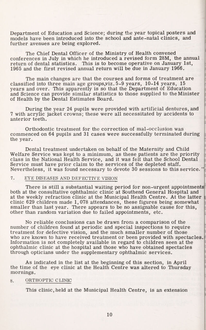 Department of Education and Science; during the year topical posters and models have been introduced into the school and ante-natal clinics, and further avenues are being explored. The Chief Dental Officer of the Ministry of Health convened conferences in July in which he introduced a revised form 28M, the annual return of dental statistics. This is to become operative on January 1st, i 1965 and the first revised annual return will be due in January 1966. j The main changes are that the courses and forms of treatment are classified into three main age groups,viz, 5-9 years, 10-14 years, 15 i years and over. This apparently is so that the Department of Education i and Science can provide similar statistics to those supplied to the Minister i of Health by the Dental Estimates Board. 'ii During the year 24 pupils were provided with artificial dentures, and 7 with acrylic jacket crowns; these were all necessitated by accidents to anterior teeth. Orthodontic treatment for the correction of mal-occlusion was commenced on 64 pupils and 31 cases were successfully terminated during the year. Dental treatment undertaken on behalf of the Maternity and Child Welfare Service was kept to a minimum, as these patients are the priority class in the National Health Service, and it was felt that the School Dental i Service must have prior claim to the services of the depleted staff. Nevertheless, it was found necessary to devote 30 sessions to this service. 7. EYE DISEASES AND DEFECTIVE VISION There is still a substantial waiting period for non-urgent appointments!' both at the consultative ophthalmic clinic at Southend General Hospital and I at the weekly refraction clinic at the Municipal Health Centre. At the latter i clinic 629 children made 1,078 attendances, these figures being somewhat | smaller than last year. There appears to be no assignable cause for this, other than random variation due to failed appointments, etc. ' No reliable conclusions can be drawn from a comparison of the , number of children found at periodic and special inspections to require treatment for defective vision, and the much smaller number of those | who are known to have received treatment or been provided with spectacles.| Information is not completely available in regard to children seen at the ophthalmic clinic at the hospital and those who have obtained spectacles through opticians under the supplementary ophthalmic services. As indicated in the list at the beginning of this section, in April ! the time of the eye clinic at the Health Centre was altered to Thursday f mornings. 1 8. ORTHOPTIC CLINIC This clinic, held at the Municipal Health Centre, is an extension