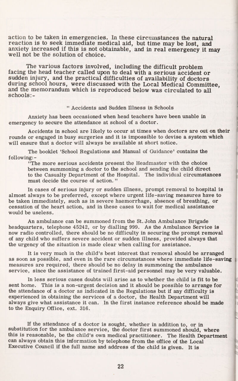 action to be taken in emergencies. In these circumstances the natural < reaction is to seek immediate medical aid, but time may be lost, and i anxiety increased if this is not obtainable, and in real emergency it may I well not be the solution of choice. The various factors involved, including the difficult problem facing the head teacher called upon to deal with a serious accident or sudden injury, and the practical difficulties of availability of doctors during school hours, were discussed with the Local Medical Committee, and the memorandum which is reproduced below was circulated to all schools  Accidents and Sudden Illness in Schools Anxiety has been occasioned when head teachers have been unable in emergency to secure the attendance at school of a doctor. Accidents in school are likely to occur at times when doctors are out on their rounds or engaged in busy surgeries and it is impossible to devise a system which will ensure that a doctor will always be available at short notice. The booklet ’School Regulations and Manual of Guidance’ contains the | following:- ”The more serious accidents present the Headmaster with the choice between summoning a doctor to the school and sending the child direct to the Casualty Department of the Hospital. The individual circumstances must decide the course of action. ” In cases of serious injury or sudden illness, prompt removal to hospital is almost always to be preferred, except where urgent life-saving measures have to be taken immediately, such as in severe haemorrhage, absence of breathing, or cessation of the heart action, and in these cases to wait for medical assistance would be useless. An ambulance can be summoned from the St. John Ambulance Brigade headquarters, telephone 45242, or by dialling 999. As the Ambulance Service is now radio controlled, there should be no difficulty in securing the prompt removal of any child who suffers severe accident or sudden illness, provided always that the urgency of the situation is made clear when calling for assistance. It is very much in the child’s best interest that removal should be arranged as soon as possible, and even in the rare circumstances where immediate life-saving s measures are required, there should be no delay in summoning the ambulance service, since the assistance of trained first-aid personnel may be very valuable. In less serious cases doubts will arise as to whether the child is fit to be sent home. This is a non-urgent decision and it should be possible to arrange for the attendance of a doctor as indicated in the Regulations but if any difficulty is experienced in obtaining the services of a doctor, the Health Department will always give what assistance it can. In the first instance reference should be made to the Enquiry Office, ext. 316. If the attendance of a doctor is sought, whether in addition to, or in substitution for the ambulance service, the doctor first summoned should, where this is reasonable, be the child’s own medical practitioner. The Health Department can always obtain this information by telephone from the office of the Local Executive Council if the full name and address of the child is given. It is se iai oi