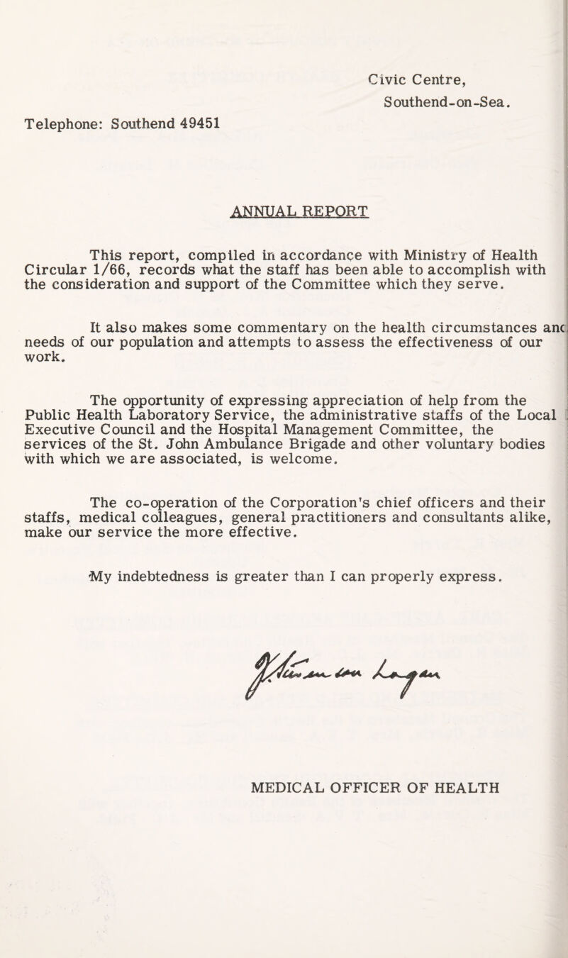 Telephone: Southend 49451 Civic Centre, ANNUAL REPORT This report, compiled in accordance with Ministry of Health Circular 1/66, records what the staff has been able to accomplish with the consideration and support of the Committee which they serve. It also makes some commentary on the health circumstances anc needs of our population and attempts to assess the effectiveness of our work. The opportunity of expressing appreciation of help from the Public Health Laboratory Service, the administrative staffs of the Local Executive Council and the Hospital Management Committee, the services of the St. John Ambulance Brigade and other voluntary bodies with which we are associated, is welcome. The co-operation of the Corporation’s chief officers and their staffs, medical colleagues, general practitioners and consultants alike, make our service the more effective. My indebtedness is greater than I can properly express. MEDICAL OFFICER OF HEALTH