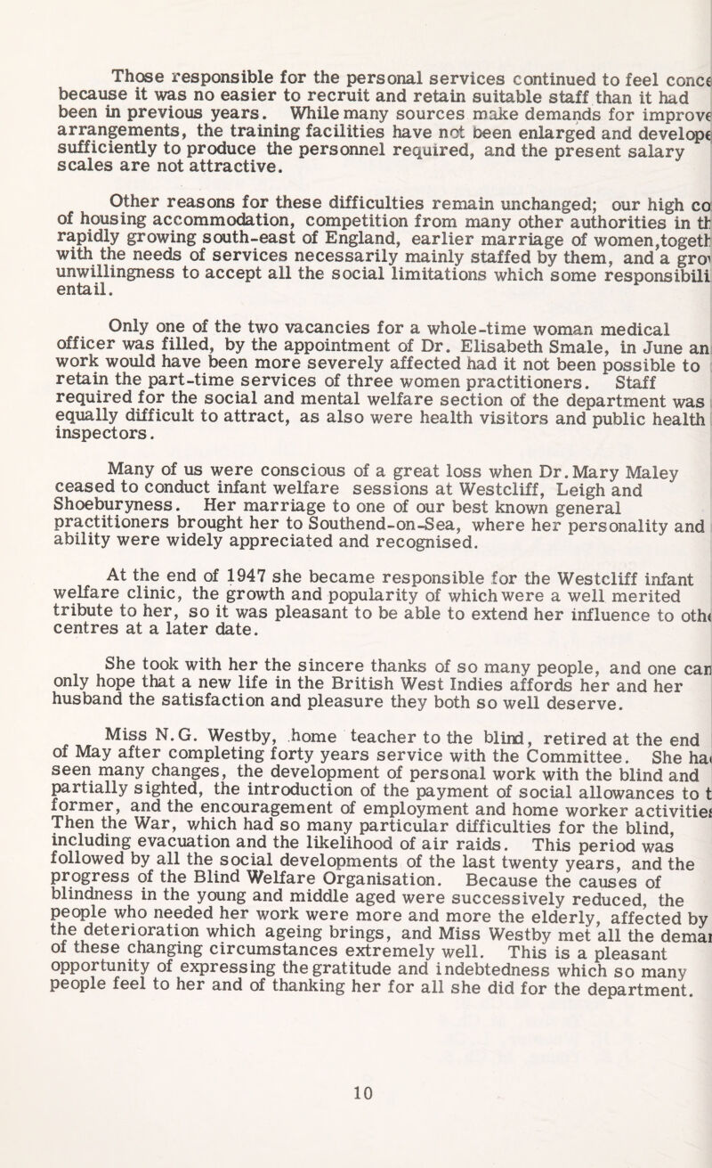 Those responsible for the personal services continued to feel concc because it was no easier to recruit and retain suitable staff than it had been in previous years. While many sources make demands for improve arrangements, the training facilities have not been enlarged and develope sufficiently to produce the personnel required, and the present salary scales are not attractive. Other reasons for these difficulties remain unchanged; our high co of housing accommodation, competition from many other authorities in th rapidly growing south-east of England, earlier marriage of women,togett with the needs of services necessarily mainly staffed by them, and a gro^ unwillingness to accept all the social limitations which some responsibili entail. Only one of the two vacancies for a whole-time woman medical officer was filled, by the appointment of Dr. Elisabeth Smale, in June an work would have been more severely affected had it not been possible to retain the part-time services of three women practitioners.  Staff required for the social and mental welfare section of the department was equally difficult to attract, as also were health visitors and public health inspectors. Many of us were conscious of a great loss when Dr.Mary Maley ceased to conduct infant welfare sessions at Westcliff, Leigh and Shoeburyness. Her marriage to one of our best known general practitioners brought her to Southend-on-Sea, where her personality and ability were widely appreciated and recognised. At the end of 1947 she became responsible for the Westcliff infant welfare clinic, the growth and popularity of which were a well merited tribute to her, so it was pleasant to be able to extend her influence to oth< centres at a later date. She took with her the sincere thanks of so many people, and one car only hope that a new life in the British West Indies affords her and her husband the satisfaction and pleasure they both so well deserve. Miss N.G. Westby, home teacher to the blind, retired at the end of May after completing forty years service with the Committee. She ha< seen many changes, the development of personal work with the blind and partially sighted, the introduction of the payment of social allowances to t former, and the encouragement of employment and home worker activities Then the War, which had so many particular difficulties for the blind, including evacuation and the likelihood of air raids. This period was followed by all the social developments of the last twenty years, and the progress of the Blind Welfare Organisation. Because the causes of blindness in the young and middle aged were successively reduced, the people who needed her work were more and more the elderly, affected by the deterioration which ageing brings, and Miss Westby met all the demai of these changing circumstances extremely well. This is a pleasant opportunity of expressing the gratitude and indebtedness which so many people feel to her and of thanking her for all she did for the department.