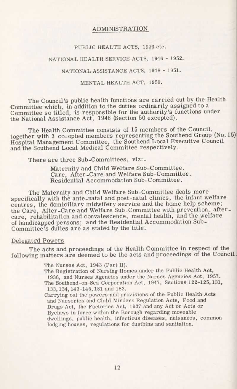 ADMINISTRATION PUBLIC HEALTH ACTS, 1036 etc. NATIONAL HEALTH SERVICE ACTS, 1946 - 1952. NATIONAL ASSISTANCE ACTS, 1948 - 1951. MENTAL HEALTH ACT, 1959. The Council’s public health functions are carried out by the Health Committee which, in addition to the duties ordinarily assigned to a Committee so titled, is responsible for the authority’s functions under the National Assistance Act, 1948 (Section 50 excepted). The Health Committee consists of 15 members of the Council, together with 3 co-opted members representing the Southend Group (No. 15) Hospital Management Committee, the Southend Local Executive Council and the Southend Local Medical Committee respectively. There are three Sub-Committees, viz:- Maternity and Child Welfare Sub-Committee. Care, After-Care and Welfare Sub-Committee. Residential Accommodation Sub-Committee. The Maternity and Child Welfare Sub-Committee deals more specifically with the ante-natal and post-natal clinics, the infant welfare centres, the domiciliary midwifery service and the home help scheme; the Care, After-Care and Welfare Sub-Committee with prevention, after¬ care, rehabilitation and convalescence, mental health, and the welfare of handicapped persons; and the Residential Accommodation Sub¬ committee’s duties are as stated by the title. Delegated Powers The acts and proceedings of the Health Committee in respect of the following matters are deemed to be the acts and proceedings of the Council. The Nurses Act, 1943 (Part II). The Registration of Nursing Homes under the Public Health Act, 1936, and Nurses Agencies under the Nurses Agencies Act, 1957. The Southend-on-Sea Corporation Act, 1947, Sections 122-125,131, 133,134,143-145,181 and 182. Carrying out the powers and provisions of the Public Health Acts and Nurseries and Child Minders Regulation Acts, Food and Drugs Act, the Factories Act, 1937 and any Act or Acts or Byelaws in force within the Borough regarding moveable dwellings, public health, infectious diseases, nuisances, common lodging houses, regulations for dustbins and sanitation.