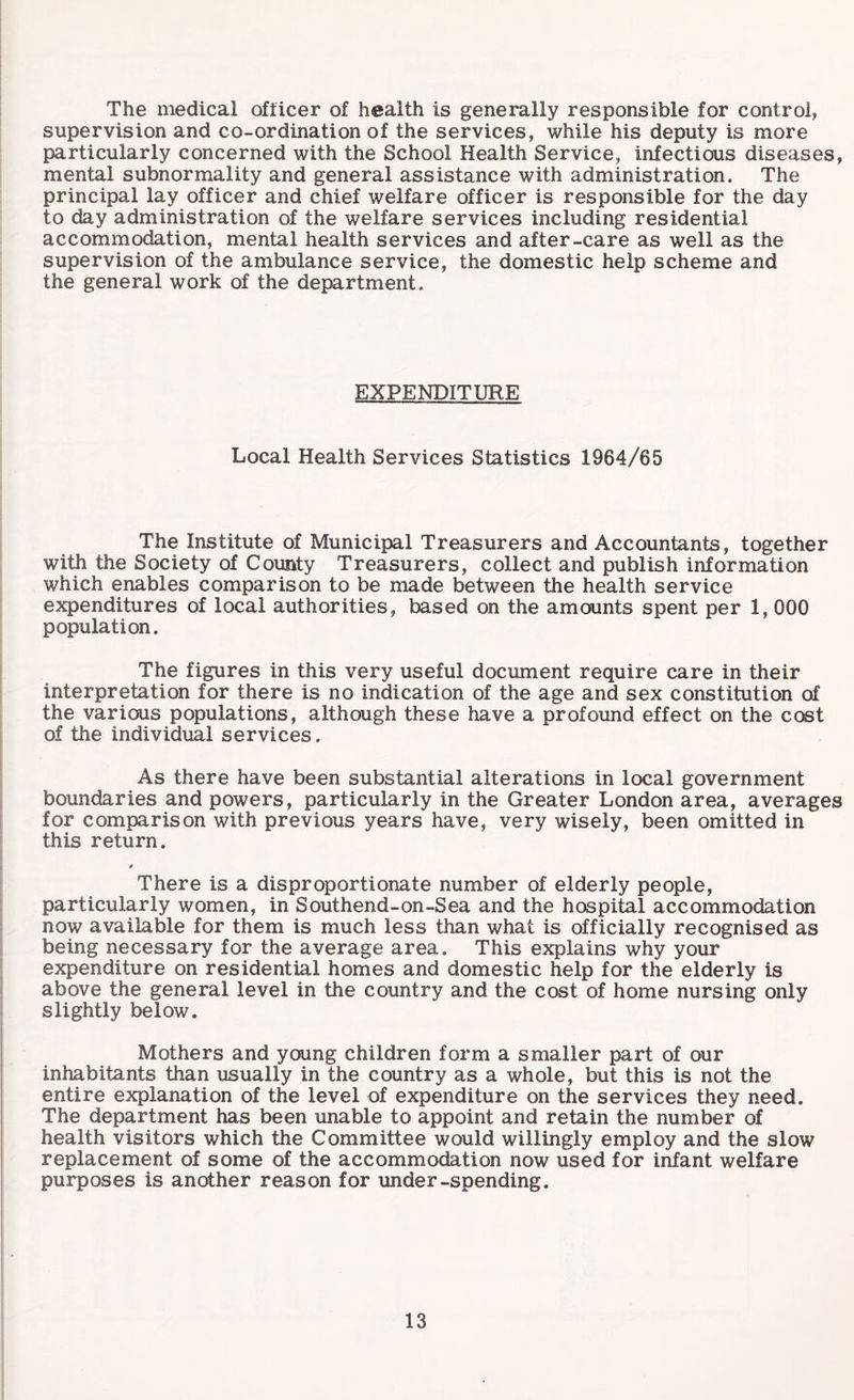 The medical officer of health is generally responsible for control, supervision and co-ordination of the services, while his deputy is more particularly concerned with the School Health Service, infectious diseases, mental subnormality and general assistance with administration. The principal lay officer and chief welfare officer is responsible for the day to day administration of the welfare services including residential accommodation, mental health services and after-care as well as the supervision of the ambulance service, the domestic help scheme and the general work of the department. EXPENDITURE Local Health Services Statistics 1964/65 The Institute of Municipal Treasurers and Accountants, together with the Society of County Treasurers, collect and publish information which enables comparison to be made between the health service expenditures of local authorities, based on the amounts spent per 1, 000 population. The figures in this very useful document require care in their interpretation for there is no indication of the age and sex constitution of the various populations, although these have a profound effect on the cost of the individual services. As there have been substantial alterations in local government boundaries and powers, particularly in the Greater London area, averages for comparison with previous years have, very wisely, been omitted in this return. There is a disproportionate number of elderly people, particularly women, in Southend-on-Sea and the hospital accommodation now available for them is much less than what is officially recognised as being necessary for the average area. This explains why your expenditure on residential homes and domestic help for the elderly is above the general level in the country and the cost of home nursing only slightly below. Mothers and young children form a smaller part of our inhabitants than usually in the country as a whole, but this is not the entire explanation of the level of expenditure on the services they need. The department has been unable to appoint and retain the number of health visitors which the Committee would willingly employ and the slow replacement of some of the accommodation now used for infant welfare purposes is another reason for under-spending.