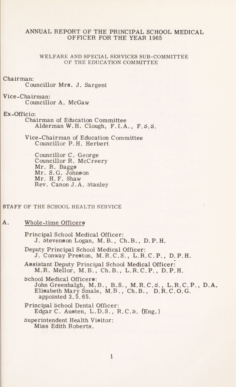 ANNUAL REPORT OF THE PRINCIPAL SCHOOL MEDICAL OFFICER FOR THE YEAR 1965 WELFARE AND SPECIAL SERVICES SUB-COMMITTEE OF THE EDUCATION COMMITTEE Chairman: Councillor Mrs. J. Sargent Vice-Chairman: Councillor A. McGaw Ex-Officio: Chairman of Education Committee Alderman W.H. Clough, F.I.A., F.S.S. Vice-Chairman of Education Committee Councillor P. H. Herbert Councillor C. George Councillor R. McCreery Mr. R. Baggs Mr. S.G. Johnson Mr. H. F. Shaw Rev. Canon J. A. Stanley STAFF OF THE SCHOOL HEALTH SERVICE A. Whole-time Officers Principal School Medical Officer: J. Stevenson Logan, M. B., Ch.B., D. P.H. Deputy Principal School Medical Officer: J. Conway Preston, M.R.C.S., L.R.C.P., D. P.H. Assistant Deputy Principal School Medical Officer: M.R. Meilor, M.B., Ch.B., L.R.C.P. , D.P.H. School Medical Officers: John Greenhalgh, M.B., B.S., M.R.C.S., L.R.C.P., D.A. Elisabeth Mary Smale, M.B., Ch.B., D.R.C.O.G. appointed 3.5.65. Principal School Dental Officer: Edgar Co Austen, L.D.S., R.C.S. (Eng.) Superintendent Health Visitor: Miss Edith Roberts.