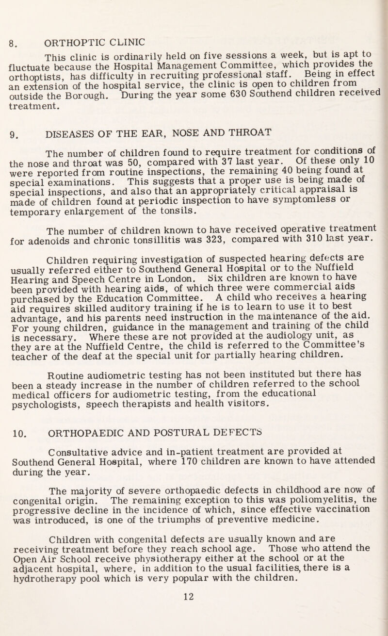 8. ORTHOPTIC CLINIC This clinic is ordinarily held on five sessions a week, but is apt to fluctuate because the Hospital Management Committee, which provides the orthoptists, has difficulty in recruiting professional staff. Being in effect an extension of the hospital service, the clinic is open to children from outside the Borough. During the year some 630 Southend children received treatment. 9. DISEASES OF THE EAR, NOSE AND THROAT The number of children found to require treatment for conditions of the nose and throat was 50, compared with 37 last year. Of these only 10 were reported from routine inspections, the remaining 40 being found at special examinations. This suggests that a proper use is being made ox special inspections, and also that an appropriately critical appraisal is made of children found at periodic inspection to have symptomless or temporary enlargement of the tonsils. The number of children known to have received operative treatment for adenoids and chronic tonsillitis was 323, compared with 310 last year. Children requiring investigation of suspected hearing defects are usually referred either to Southend General Hospital or to the Nuffield Hearing and Speech Centre in London. Six children are known to have been provided with hearing aids, of which three were commercial aids purchased by the Education Committee. A child who receives a hearing aid requires skilled auditory training if he is to learn to use it to best advantage, and his parents need instruction in the maintenance of the aid. For young children, guidance in the management and training of the child is necessary. Where these are not provided at the audiology unit, as they are at the Nuffield Centre, the child is referred to the Committee’s teacher of the deaf at the special unit for partially hearing children. Routine audiometric testing has not been instituted but there has been a steady increase in the number of children referred to the school medical officers for audiometric testing, from the educational psychologists, speech therapists and health visitors. 10. ORTHOPAEDIC AND POSTURAL DEFECTS Consultative advice and in-patient treatment are provided at Southend General Hospital, where 170 children are known to have attended during the year. The majority of severe orthopaedic defects in childhood are now of congenital origin. The remaining exception to this was poliomyelitis, the progressive decline in the incidence of which, since effective vaccination was introduced, is one of the triumphs of preventive medicine. Children with congenital defects are usually known and are receiving treatment before they reach school age. Those who attend the Open Air School receive physiotherapy either at the school or at the adjacent hospital, where, in addition to the usual facilities, there is a hydrotherapy pool which is very popular with the children.