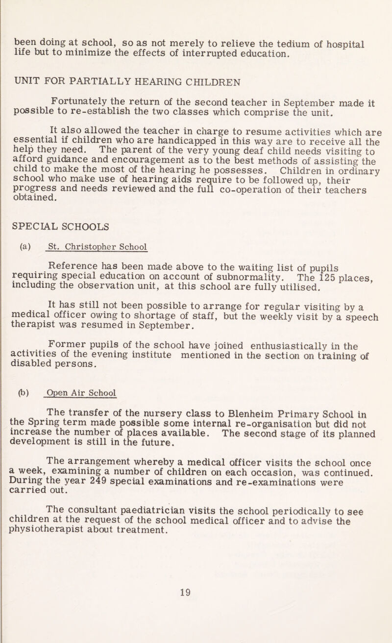 been doing at school, so as not merely to relieve the tedium of hospital life but to minimize the effects of interrupted education. UNIT FOR PARTIALLY HEARING CHILDREN Fortunately the return of the second teacher in September made it possible to re-establish the two classes which comprise the unit. It also allowed the teacher in charge to resume activities which are essential if children who are handicapped in this way are to receive all the help they need. The parent of the very young deaf child needs visiting to afford guidance and encouragement as to the best methods of assistingthe child to make the most of the hearing he possesses. Children in ordinary school who make use of hearing aids require to be followed up, their progress and needs reviewed and the full co-operation of their teachers obtained. SPECIAL SCHOOLS (a) St. Christopher School Reference has been made above to the waiting list of pupils requiring special education on account of subnormality. The 125 places, including the observation unit, at this school are fully utilised. It has still not been possible to arrange for regular visiting by a medical officer owing to shortage of staff, but the weekly visit by a speech therapist was resumed in September. Former pupils of the school have joined enthusiastically in the activities of the evening institute mentioned in the section on training of disabled persons. (b) Open Air School The transfer of the nursery class to Blenheim Primary School in the Spring term made possible some internal re-organisation but did not increase the number of places available. The second stage of its planned development is still in the future. The arrangement whereby a medical officer visits the school once a week, examining a number of children on each occasion, was continued. During the year 249 special examinations and re -examinations were carried out. The consultant paediatrician visits the school periodically to see children at the request of the school medical officer and to advise the physiotherapist about treatment.