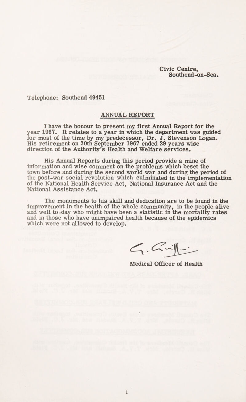 Civic Centre, Southend-on-Sea Telephone: Southend 49451 ANNUAL REPORT I have the honour to present my first Annual Report for the year 1967. It relates to a year in which the department was guided for most of the time by my predecessor, Dr. J. Stevenson Logan. His retirement on 30th September 1967 ended 29 years wise direction of the Authority1 s Health and Welfare services. His Annual Reports during this period provide a mine of information and wise comment on the problems which beset the town before and during the second world war and during the period of the post-war social revolution which culminated in the implementation of the National Health Service Act, National Insurance Act and the National Assistance Act. The monuments to his skill and dedication are to be found in the improvement in the health of the whole community, in the people alive and well to-day who might have been a statistic in the mortality rates and in those who have unimpaired health because of the epidemics which were not allowed to develop. Medical Officer of Health l